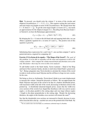 Hint: To proceed, you should write the volume V in terms of the circular and
elliptical circumferences: V = V (CC, CE). This requires writing the semi-minor
and semi-major axis lengths in terms of the Circumferences. We already know that
b = R, hence b = CC
2π . To get the semi-major length a in terms of CE, one needs
an approximation for the elliptical integral E(e). Recalling from Russian Grade 1
in Tutorial 4, we have the Ramanujan approximation:
CE ≈ π[3(a + b) −
—
10ab + 3(a2 + b2)]. (83)
By bringing the 3(a + b) term to the left-hand side and squaring both sides, we can
obtain a quadratic equation for a in terms of b and CE. The positive root of this
equation is given by:
a =
3CE − 4bπ +
˜
3C2
E + 12bCEπ − 20b2π2
6π
. (84)
Substituting these expressions for a and b into V , one can then compute V and its
partial derivatives, required for computing ∆V .
Exercise 13 (La forma de la espada – “The Shape of the Sword”) The goal of
this problem, is to be able to reproduce all the steps and arguments to derive the
volume estimate – then compute the volume measurement and absolute error at the
end. Disclaimer: there may be errors in this error analysis!
To add further insult to the Stark family, Tywin Lannister – Hand of the King
and head of the Lannister family, decides to melt down Edard Stark’s greatsword,
“Ice. Being a pragmatic man, Tywin decides to calculate the volume of this sword
in order to work out how much Valyrian steel he will have to forge two new swords,
for his sons.
Not being as clever as Archimedes, Tywin doesn’t think to use water displacement
to measure this volume. Instead he proceeds as follows. We can approximate the
blade (Valyrian steel part) of the sword to be that of a shallow rhomboidal prism,
with maximum width at the hilt of the sword, decreasing in thickness down to the
pointed tip. A rhomboidal (diamond-shaped) prism, means that the width-wise
cross-sections of the sword of are shaped like rhombuses with very narrow (acute)
angles α in the plane parallel to the cutting edges and very large (obtuse) angles
β length in the plane perpendicular to the cutting edge. Despite the decreasing
thickness, the angles in the rhombus cross-sections will remain the same48.
Say that the rhomboidal cross-sections are measured to linearly decrease in area,
down from the hilt to the tip – reached zero area at the pointed end of the blade. By
48
So we could in-fact view the blade as a continuous conformal map of a rhombus.
45
 