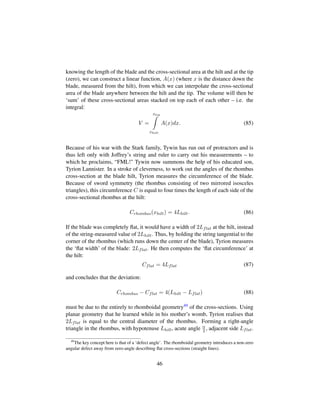 knowing the length of the blade and the cross-sectional area at the hilt and at the tip
(zero), we can construct a linear function, A(x) (where x is the distance down the
blade, measured from the hilt), from which we can interpolate the cross-sectional
area of the blade anywhere between the hilt and the tip. The volume will then be
‘sum’ of these cross-sectional areas stacked on top each of each other – i.e. the
integral:
V =
xtip
xhilt
A(x)dx. (85)
Because of his war with the Stark family, Tywin has run out of protractors and is
thus left only with Joffrey’s string and ruler to carry out his measurements – to
which he proclaims, “FML! Tywin now summons the help of his educated son,
Tyrion Lannister. In a stroke of cleverness, to work out the angles of the rhombus
cross-section at the blade hilt, Tyrion measures the circumference of the blade.
Because of sword symmetry (the rhombus consisting of two mirrored isosceles
triangles), this circumference C is equal to four times the length of each side of the
cross-sectional rhombus at the hilt:
Crhombus(xhilt) = 4Lhilt. (86)
If the blade was completely ﬂat, it would have a width of 2Lflat at the hilt, instead
of the string-measured value of 2Lhilt. Thus, by holding the string tangential to the
corner of the rhombus (which runs down the center of the blade), Tyrion measures
the ‘ﬂat width’ of the blade: 2Lflat. He then computes the ‘ﬂat circumference’ at
the hilt:
Cflat = 4Lflat (87)
and concludes that the deviation:
Crhombus − Cflat = 4(Lhilt − Lflat) (88)
must be due to the entirely to rhomboidal geometry49 of the cross-sections. Using
planar geometry that he learned while in his mother’s womb, Tyrion realises that
2Lflat is equal to the central diameter of the rhombus. Forming a right-angle
triangle in the rhombus, with hypotenuse Lhilt, acute angle α
2 , adjacent side Lflat.
49
The key concept here is that of a ‘defect angle’. The rhomboidal geometry introduces a non-zero
angular defect away from zero-angle describing ﬂat cross-sections (straight lines).
46
 