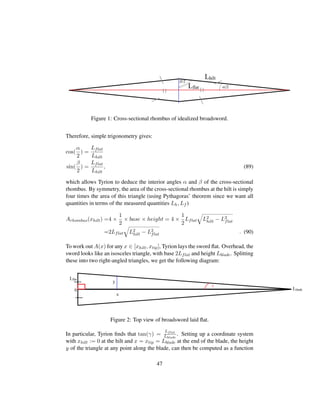 Figure 1: Cross-sectional rhombus of idealized broadsword.
Therefore, simple trigonometry gives:
cos(
α
2
) =
Lflat
Lhilt
sin(
β
2
) =
Lflat
Lhilt
, (89)
which allows Tyrion to deduce the interior angles α and β of the cross-sectional
rhombus. By symmetry, the area of the cross-sectional rhombus at the hilt is simply
four times the area of this triangle (using Pythagoras’ theorem since we want all
quantities in terms of the measured quantities Lh, Lf )
Arhombus(xhilt) =4 ×
1
2
× base × height = 4 ×
1
2
Lflat
˜
L2
hilt − L2
flat
=2Lflat
˜
L2
hilt − L2
flat . (90)
To work out A(x) for any x ∈ [xhilt, xtip], Tyrion lays the sword ﬂat. Overhead, the
sword looks like an isosceles triangle, with base 2Lflat and height Lblade. Splitting
these into two right-angled triangles, we get the following diagram:
Figure 2: Top view of broadsword laid ﬂat.
In particular, Tyrion ﬁnds that tan(γ) =
Lflat
Lblade
. Setting up a coordinate system
with xhilt := 0 at the hilt and x = xtip = Lblade at the end of the blade, the height
y of the triangle at any point along the blade, can then be computed as a function
47
 