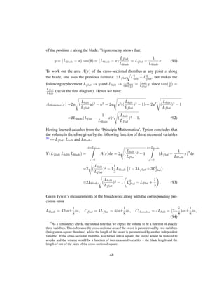 of the position x along the blade. Trigonometry shows that:
y = (Lblade − x) tan(θ) = (Lblade − x)
Lflat
Lblade
= Lflat −
1
Lblade
x. (91)
To work out the area A(x) of the cross-sectional rhombus at any point x along
the blade, one uses the previous formula: 2Lflat
˜
L2
hilt − L2
flat, but makes the
following replacement Lflat → y and Lhilt → y
tan(α
2
) = Lhilt
Lflat
y, since tan(α
2 ) =
Lflat
Lhilt
(recall the ﬁrst diagram). Hence we have:
Arhombus(x) =2y
d
(
Lhilt
Lflat
y)2 − y2 = 2y
d
y2((
Lhilt
Lflat
)2 − 1) = 2y2
d
(
Lhilt
Lflat
)2 − 1
=2Lblade(Lflat −
1
Lblade
x)2
d
(
Lhilt
Lflat
)2 − 1. (92)
Having learned calculus from the ‘Principia Mathematica’, Tyrion concludes that
the volume is therefore given by the following function of three measured variables
50 — Lflat, Lhilt and Lblade:
V (Lflat, Lhilt, Lblade) =
x=Lblade
x=0
A(x)dx = 2
d
(
Lhilt
Lflat
)2 − 1
x=Lblade
x=0
(Lflat −
1
Lblade
x)2
dx
=2
d
(
Lhilt
Lflat
)2 − 1
1
3
Lblade
 
1 − 3Lflat + 3L2
flat
¨
=2Lblade
d
(
Lhilt
Lflat
)2 − 1
¢
L2
flat − Lflat +
1
3

. (93)
Given Tywin’s measurements of the broadsword along with the corresponding pre-
cision error
Lblade = 42in±
1
8
in, Cflat = 4Lflat = 4in±
1
8
in, Crhombus = 4Lhilt = (3+
7
8
)in±
1
8
in,
(94)
50
As a consistency check, one should note that we expect the volume to be a function of exactly
three variables. This is because the cross-sectional area of the sword is parametrised by two-variables
(being a non-square rhombus), whilst the length of the sword is parametrised by another independent
variable. If the cross-sectional rhombus was turned into a square, the sword would be reduced to
a spike and the volume would be a function of two measured variables – the blade length and the
length of one of the sides of the cross-sectional square.
48
 