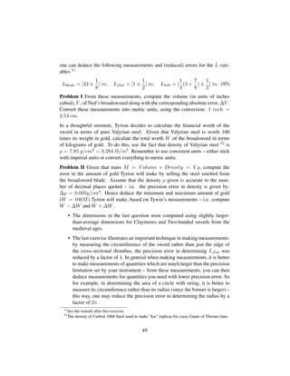 one can deduce the following measurements and (reduced) errors for the L vari-
ables 51
Lblade = [42 ±
1
8
] in, Lflat = [1 ±
1
2
] in, Lhilt = [
1
4
(3 +
7
8
) ±
1
2
] in. (95)
Problem I From these measurements, compute the volume (in units of inches
cubed), V , of Ned’s broadswoard along with the corresponding absolute error, ∆V .
Convert these measurements into metric units, using the conversion: 1 inch =
2.54 cm.
In a thoughtful moment, Tyrion decides to calculate the ﬁnancial worth of the
sword in terms of pure Valyrian steel. Given that Valyrian steel is worth 100
times its weight in gold, calculate the total worth W of the broadsword in terms
of kilograms of gold. To do this, use the fact that density of Valyrian steel 52 is
ρ = 7.85 g/cm3 = 0.284 lb/in3. Remember to use consistent units – either stick
with imperial units or convert everything to metric units.
Problem II Given that mass M = V olume × Density = V ρ, compute the
error in the amount of gold Tyrion will make by selling the steel smelted from
the broadsword blade. Assume that the density ρ given is accurate to the num-
ber of decimal places quoted – i.e. the precision error in density is given by:
∆ρ = 0.005g/cm3. Hence deduce the minimum and maximum amount of gold
(W = 100M) Tyrion will make, based on Tywin’s measurements – i.e. compute
W − ∆W and W + ∆W.
• The dimensions in the last question were computed using slightly larger-
than-average dimensions for Claymores and Two-handed swords from the
medieval ages.
• The last exercise illustrates an important technique in making measurements:
by measuring the circumference of the sword rather than just the edge of
the cross-sectional rhombus, the precision error in determining Lflat was
reduced by a factor of 4. In general when making measurements, it is better
to make measurements of quantities which are much larger than the precision
limitation set by your instrument – from these measurements, you can then
deduce measurements for quantities you need with lower precision error. So
for example, in determining the area of a circle with string, it is better to
measure its circumference rather than its radius (since the former is larger) –
this way, one may reduce the precision error in determining the radius by a
factor of 2π.
51
See the remark after this exercise.
52
The density of Carbon 1060 Steel used to make “Ice” replicas for crazy Game of Thrones fans.
49
 