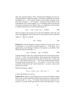 After some statistical analysis, Tyrion concludes that Littleﬁnger has used a bi-
nomial distribution to inﬂate the expenses. In particular, Littleﬁnger has selected
a probability of p = 0.25 to choose whether or not to inﬂate an expense at any
given time. Counting N = 2014 expenses – and based on the asymptotic nature
of probabilities (Law of large numbers), it is a reasonable estimate to assume that
one quarter of all expenses are inﬂated. Thus, as a simpliﬁcation, Tyrion decides
to assign the following error to each recorded expense, Ek:
∆Ek = −0.25 × (0.02 × Ek) = −0.005Ek, (98)
where the negative sign accounts for the fact that Littleﬁnger would only steal
money rather donating it. Because these errors are cumulative, the error in the total
expense E =
2014
k=1
Ek, is given by
∆E = 0.005E. (99)
Problem II In total, the Kingdom’s projected expenses are given by the sum of
its total debt (S + ˜S) as well as its internal expenses, I = 1, 000, 000gc. As an
approximation, treat Littleﬁnger’s inﬂation of the expenses as an inﬂation of the
initial loans taken from the bank – i.e.
∆S0 = 0.005∆S0, ∆ ˜S0 = 0.005∆ ˜S0. (100)
Using the arguments earlier, one can approximate the error in the internal expenses
to be ∆I = 0.005I. On second inspection, Tyrion realises that with their loose
contract, the bank may legally retro-actively alter the interest rate r on their loan
by ±1%. This induces an error of ∆r = ±0.01 in the compound interest formula.
To compute the error in the debts S(t = 12.5) and ˜S(t = 2), one views S and ˜S
as functions of the interest rate r and the initial loans – S0 and ˜S0 – then uses the
absolute error formula.
With this information, compute:
ETotal = S(12.5, r, S0) + ˜S(2, r, ˜S0) + I (101)
as well as the absolute error, ∆Etotal.
Problem III The quality of time-keeping devices owned by the kingdom and the
bank, is not very good. In particular, clocks are known to have an accuracy of about
1 minute per day – i.e. ∆tday = 60 seconds. Convert this into a yearly error in t,
giving ∆t. To account for the quasi-periodic orbit of their planet, add ±1.5 days
51
 