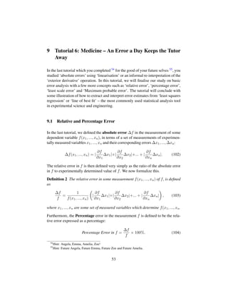 9 Tutorial 6: Medicine – An Error a Day Keeps the Tutor
Away
In the last tutorial which you completed 54 for the good of your future selves 55, you
studied ‘absolute errors’ using ‘linearisation’ or an informal re-interpretation of the
‘exterior derivative’ operation. In this tutorial, we will ﬁnalise our study on basic
error analysis with a few more concepts such as ‘relative error’, ‘percentage error’,
‘least scale error’ and ‘Maximum probable error’. The tutorial will conclude with
some illustration of how to extract and interpret error estimates from ‘least squares
regression’ or ‘line of best ﬁt’ – the most commonly used statistical analysis tool
in experimental science and engineering.
9.1 Relative and Percentage Error
In the last tutorial, we deﬁned the absolute error ∆f in the measurement of some
dependent variable f(x1, ..., xn), in terms of a set of measurements of experimen-
tally measured variables x1, ..., xn and their corresponding errors ∆x1, ..., ∆xn:
∆f(x1, ..., xn) = |
∂f
∂x1
∆x1|+|
∂f
∂x2
∆x2|+... + |
∂f
∂xn
∆xn|. (102)
The relative error in f is then deﬁned very simply as the ratio of the absolute error
in f to experimentally determined value of f. We now formalize this.
Deﬁnition 2 The relative error in some measurement f(x1, ..., xn) of f, is deﬁned
as
∆f
f
=
1
f(x1, ..., xn)
¢
|
∂f
∂x1
∆x1|+|
∂f
∂x2
∆x2|+... + |
∂f
∂xn
∆xn|

, (103)
where x1, ..., xn are some set of measured variables which determine f(x1, ..., xn.
Furthermore, the Percentage error in the measurement f is deﬁned to be the rela-
tive error expressed as a percentage:
Percentage Error in f =
∆f
f
× 100%. (104)
54
Hint: Angela, Emma, Amelia, Zoe!
55
Hint: Future Angela, Future Emma, Future Zoe and Future Amelia.
53
 
