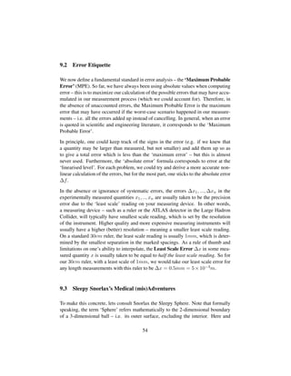 9.2 Error Etiquette
We now deﬁne a fundamental standard in error analysis – the ‘Maximum Probable
Error’ (MPE). So far, we have always been using absolute values when computing
error – this is to maximize our calculation of the possible errors that may have accu-
mulated in our measurement process (which we could account for). Therefore, in
the absence of unaccounted errors, the Maximum Probable Error is the maximum
error that may have occurred if the worst-case scenario happened in our measure-
ments – i.e. all the errors added up instead of cancelling. In general, when an error
is quoted in scientiﬁc and engineering literature, it corresponds to the ‘Maximum
Probable Error’.
In principle, one could keep track of the signs in the error (e.g. if we knew that
a quantity may be larger than measured, but not smaller) and add them up so as
to give a total error which is less than the ‘maximum error’ – but this is almost
never used. Furthermore, the ‘absolute error’ formula corresponds to error at the
‘linearised level’. For each problem, we could try and derive a more accurate non-
linear calculation of the errors, but for the most part, one sticks to the absolute error
∆f.
In the absence or ignorance of systematic errors, the errors ∆x1, ..., ∆xn in the
experimentally measured quantities x1, .., xn are usually taken to be the precision
error due to the ‘least scale’ reading on your measuring device. In other words,
a measuring device – such as a ruler or the ATLAS detector in the Large Hadron
Collider, will typically have smallest scale reading, which is set by the resolution
of the instrument. Higher quality and more expensive measuring instruments will
usually have a higher (better) resolution – meaning a smaller least scale reading.
On a standard 30cm ruler, the least scale reading is usually 1mm, which is deter-
mined by the smallest separation in the marked spacings. As a rule of thumb and
limitations on one’s ability to interpolate, the Least Scale Error ∆x in some mea-
sured quantity x is usually taken to be equal to half the least scale reading. So for
our 30cm ruler, with a least scale of 1mm, we would take our least scale error for
any length measurements with this ruler to be ∆x = 0.5mm = 5×10−4m.
9.3 Sleepy Snorlax’s Medical (mis)Adventures
To make this concrete, lets consult Snorlax the Sleepy Sphere. Note that formally
speaking, the term ‘Sphere’ refers mathematically to the 2-dimensional boundary
of a 3-dimensional ball – i.e. its outer surface, excluding the interior. Here and
54
 