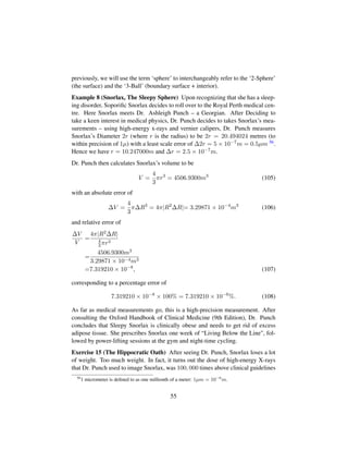 previously, we will use the term ‘sphere’ to interchangeably refer to the ‘2-Sphere’
(the surface) and the ‘3-Ball’ (boundary surface + interior).
Example 8 (Snorlax, The Sleepy Sphere) Upon recognizing that she has a sleep-
ing disorder, Soporiﬁc Snorlax decides to roll over to the Royal Perth medical cen-
tre. Here Snorlax meets Dr. Ashleigh Punch – a Georgian. After Deciding to
take a keen interest in medical physics, Dr. Punch decides to takes Snorlax’s mea-
surements – using high-energy x-rays and vernier calipers, Dr. Punch measures
Snorlax’s Diameter 2r (where r is the radius) to be 2r = 20.494024 metres (to
within precision of 1µ) with a least scale error of ∆2r = 5 × 10−7m = 0.5µm 56.
Hence we have r = 10.247000m and ∆r = 2.5 × 10−7m.
Dr. Punch then calculates Snorlax’s volume to be
V =
4
3
πr3
= 4506.9300m3
(105)
with an absolute error of
∆V =
4
3
π∆R3
= 4π|R2
∆R|= 3.29871 × 10−4
m3
(106)
and relative error of
∆V
V
=
4π|R2∆R|
4
3πr3
=
4506.9300m3
3.29871 × 10−4m3
=7.319210 × 10−8
, (107)
corresponding to a percentage error of
7.319210 × 10−8
× 100% = 7.319210 × 10−6
%. (108)
As far as medical measurements go, this is a high-precision measurement. After
consulting the Oxford Handbook of Clinical Medicine (9th Edition), Dr. Punch
concludes that Sleepy Snorlax is clinically obese and needs to get rid of excess
adipose tissue. She prescribes Snorlax one week of “Living Below the Line, fol-
lowed by power-lifting sessions at the gym and night-time cycling.
Exercise 15 (The Hippocratic Oath) After seeing Dr. Punch, Snorlax loses a lot
of weight. Too much weight. In fact, it turns out the dose of high-energy X-rays
that Dr. Punch used to image Snorlax, was 100, 000 times above clinical guidelines
56
1 micrometer is deﬁned to as one millionth of a meter: 1µm = 10−6
m.
55
 