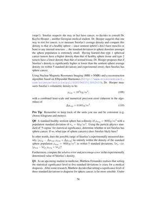 (oops!). Snorlax suspects she may in fact have cancer, so decides to consult Dr.
Kaylin Hooper – another Georgian medical student. Dr. Hooper suggests that one
way to test for cancer, is to measure Snorlax’s average density and compare this
density to that of a healthy sphere – since sentient sphere’s don’t have muscles or
bone or any internal structure ... the standard deviation in sphere densities amongst
the sphere population is extremely small. Having learned that type 1 spherical
cancer tumors have a higher density than that of healthy sphere tissue and type 2
tumors have a lower density than that of normal tissue, Dr. Hooper proposes that if
Snorlax’s density is signiﬁcantly higher or lower than the sentient sphere average
density (to within 5 standard deviations and experimental error), then Snorlax has
sphere cancer.
Using Nuclear Magnetic Resonance Imaging (MRI = NMR) and a reconstruction
algorithm based on Ellipsoidal Harmonics (http://www.sciencedirect.
com/science/article/pii/S0010465513002610), Dr. Hooper mea-
sures Snorlax’s volumetric density to be:
ρexp = 103
kg/m3
, (109)
with a combined least-scale and numerical precision error (inherent in the algo-
rithm) of
∆ρexp = 0.001g/m3
. (110)
Pro Tip: Remember to keep track of the units you use and be consistent (e.g.
choose kilograms and metres).
Q0: A standard healthy sentient sphere has a density of ρavg = 969kg/m3 with a
population standard deviation of σρ = 6kg/m3. Using the particle physics stan-
dard of ‘5-sigma’ for statistical signiﬁcance, determine whether or not Snorlax has
sphere cancer. If so, what type of sphere cancer(s) does Snorlax likely have?
In other words, does the possible range of Snorlax’s experimentally measured den-
sity, [ρexp − ∆ρexp, ρexp + ∆ρexp] lie entirely within the density of the standard
sphere population ρavg = 969kg/m3, to within 5 standard deviations, 5σρ –i.e.
[ρavg − 5σρ, ρavg + 5σρ]?
Furthermore, compute the relative error and percentage error in the experimentally
determined value of Snorlax’s density.
Q1: As an upcoming student in medicine, Matthew Fernandez realises that setting
the statistical signiﬁcance level to ﬁve standard deviations is crazy for a medical
diagnosis. After some research, Matthew decides that setting a signiﬁcance level of
three standard deviations to diagnose for sphere cancer, is far more sensible. Under
56
 
