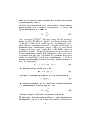 error is due to the non-local (spread out) nature of the anti-particle wavefunction
(or quantum probability density).
Q3: Given the measurements of Snorlax’s new volume V , compute Snorlax’s
volume-determined radius Rv along with the absolute error ∆Rv, relative error
∆Rv
Rv
and percentage error in Rv. Hint: Use
Rv = (
3V
4π
)
1
3 . (112)
A new measurement of Snorlax’s surface area is made, using the technique of
‘particle deposition’. This effectively deposits a layer of radio-shielding particles
onto the sphere, till the sphere is completely covered – at which point it is radio-
opaque (radio waves cannot pass through it). By rotating the sphere in an array of
directed radio emitters and measuring the intensity of radio waves passing through
the sphere, one determines when a complete layer of radio-shielding particles has
been laid onto the sphere. The sphere is then stripped using an electric ﬁeld and
the particles are collected onto a ﬂat single-molecule layer – whose surface area is
then measured, again using radio waves. In total, this measurement process has an
effective precision of 0.001m2 as well as an estimated inaccuracy of 5%, due to
non-linear and quantum electrodynamical effects. Hence, the experimental error in
surface area measurement is:
∆S = 10−3
m2
± 0.05 × 10−3
m2
. (113)
Thus, taking the maximum probable error, we set
∆S = 1.05 × 10−3
m2
. (114)
Furthermore, by this method, the surface area of Snorlax is determined to be
S = 18.0956m2
. (115)
Q4: Using the measurements S and ∆S, compute surface-area determined radius
Rs of Snorlax along with the absolute error, ∆Rs. Hint:
Rs =
™
S
4π
. (116)
Furthermore, compute the relative error and percentage error in ∆Rs.
Q5: By comparing the possible experimental values of volume and surface-area
determined radii of Snorlax, Rv and Rs, determine – to within experimental error,
58
 