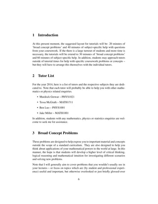 1 Introduction
At this present moment, the suggested layout for tutorials will be: 20 minutes of
‘broad concept problems’ and 40 minutes of subject-speciﬁc help with questions
from your coursework. If the there is a large turnout of students and more time is
necessary, the tutorials will be extend to 30 minutes of ‘broad concept problems’
and 60 minutes of subject-speciﬁc help. In addition, students may approach tutors
outside of tutorial times for help with speciﬁc coursework problems or concepts –
but they will have to arrange this themselves with the individual tutors.
2 Tutor List
For the year 2014, here is a list of tutors and the respective subjects they are dedi-
cated to. Note that each tutor will probably be able to help you with other mathe-
matics or physics related enquiries.
• Murdock Grewar – PHYS1021
• Tessa McGrath – MATH1711
• Ben Luo – PHYS1001
• Jake Miller – MATH1001
In addition, students with any mathematics, physics or statistics enquiries are wel-
come to seek me for assistance.
3 Broad Concept Problems
These problems are designed to help expose you to important material and concepts
outside the scope of a standard curriculum. They are also designed to help you
think about applications of your mathematical powers to the world at large. In this
manner, the hope is that students will develop a higher level of critical thinking,
logical reasoning and mathematical intuition for investigating different scenarios
and solving new problems.
Note that I will generally aim to cover problems that you wouldn’t usually see in
your lectures – or focus on topics which are (by student and professional experi-
ence) useful and important, but otherwise overlooked or just brieﬂy glossed-over
6
 