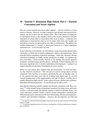 10 Tutorial 7: Romanian High School, Part I – Einstein
Convention and Vector Algebra
The last several tutorials have been rather applied – with the inclusion of some
abstract concepts. However, in order to progress and develop more powerful ma-
chinery, one has to delve into the abstract realm. This is the pattern of mathemat-
ics throughout history as the interplay between the creative abstraction and gen-
eralisation of certain ideas or observations that occur in nature – sometimes new
mathematics is motivated by what we see in nature, other times new insights and
perceptions of nature are generated by new ideas in mathematics. The debate over
whether mathematics is ‘created’ or ‘discovered’ however, is a rather contentious
and heated one – so we’ll avoid it for now.
In this following set of tutorials, we will explore a range of powerful abstract ideas
which play a central role in modern mathematics, physics and engineering. These
typically lead to something of practical advantage – either new and more efﬁcient
calculation techniques or simply another perspective on things. Lie algebras ap-
pear everywhere – from everyday rotations to the algebras that govern quantum
mechanics and high-energy particle physics. Similarly, Clifford algebras play an
increasing signiﬁcant role in modern mathematical developments – leading to an
elegant and efﬁcient alternative formulation of vector calculus.
Before we can explore these slightly more advanced topics, we must ﬁrst prac-
tice the ‘Einstein convention’. This will get you used to seeing objects in their
component form and how to re-express operations that you are familiar with. It
is very general and often saves time by avoiding nasty sigma signs , as well
visually keeping track of the dimensionality and rank of objects. Luckily, this it
taught in Romanian high schools57 in the context of tensor calculus and coordinate-
dependent differential geometry – so you should also be able to do it.
Note that the following tutorial combines the Einstein convention with ‘Ricci cal-
culus’58, which despite being a widespread convention for doing vector and tensor
calculus, is not necessarily the ultimate manner in which to calculate things. For
vector and tensor calculus, Cartan’s exterior calculus and modern coordinate-free
differential geometry often present the most illuminating, efﬁcient and elegant pre-
sentation and calculation techniques – however, the pre-requisites are high and
57
As noted by a friend of the present author, which he met at the Perimeter Institute for Theoretical
Physics, Canada.
58
A coordinate-dependent calculus for tensors, developed by an Italian mathematician, Gregorio
Ricci-Curbastro.
60
 