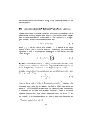 hence will not feature in these tutorials (except in very elementary examples of the
exterior algebra).
10.1 Conventions: Einstein Notation and Vector/Matrix Operations
By now, you will have seen vectors represented in different ways – geometrically as
pointed arrows indicating magnitude and direction, algebraically as a set of compo-
nents in some standard basis or in matrix form as a row / column. So for example,
given a vector v in three dimensions we can write it as:
v = v1
e1 + v2
e2 + e3, (117)
where e1, e2, e3 are the ‘standard basis vectors’59, – i.e. vectors of unit length
pointing in the x, y and z coordinate directions. Alternatively, this vector can be
represented in terms of its components, with respect to some standard basis and
choice of origin:
v = (v1
, v2
, v3
) =
¤
¥
v1
v2
v3

. (118)
Tip: Don’t confuse the raised index vj for the j-th component of the vector v with
‘v to the power of j’. If we want to raise some component of a vector to a power, we
denote this by brackets: for example, (vj)3 is the j-th component v, cubed.
Using the ‘sigma notation’ for summation, one can equivalently express the vector
v = v1e1 + v2e2 + e3 as:
v =
3
j=1
vj
ej. (119)
However, after a while of writing in the summation symbol:
3
j=1
it can get a bit
tedious and unnecessary. Luckily however, the physicist Albert Einstein came up
with a very useful (and efﬁcient) convention, that has since become commonplace
in modern physics and some areas of modern mathematics – such as differential
geometry and higher-level linear algebra. In particular, rather than writing
3
j=1
, we
just keep track of the dimensions we are in – since we are in three dimensions, we
59
Sometimes denoted ex, ey, ez or ˆx, ˆy, ˆz.
61
 