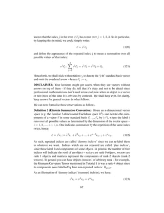 known that the index j in the term vjej has to run over j = 1, 2, 3. So in particular,
by keeping this in mind, we could simply write:
v = vj
ej (120)
and deﬁne the appearance of the repeated index j to mean a summation over all
possible values of that index:
vj
ej :
3
j=1
vj
ej = v1
e1 + v2
e2 + e3. (121)
Henceforth, we shall stick with notation ej to denote the ‘j-th’ standard basis vector
and omit the overhead arrow – hence ej := ej.
DISCLAIMER: Your lecturers might get scared when they see vectors without
arrows on top of them - if they do, tell that it’s okay and not to be afraid since
professional mathematicians don’t need arrows to know when an object is a vector
or not (most of the time it is obvious by context). We shall have ever, for clarity,
keep arrows for general vectors in what follows.
We can now formalise these observations as follows.
Deﬁnition 3 (Einstein Summation Convention) Given an n-dimensional vector
space (e.g. the familiar 3-dimensional Euclidean space R3), one denotes the com-
ponents of a vector v in some standard basis e1, ..., en by (vi), where the label i
runs over all possible values as determined by the dimension of the vector space –
i = 1, 2, ...., n−1, n. One indicates summation by the repetition of the same index
twice, hence:
v = vi
ei := v1
e1 + v2
e2 + ... + vn−1
en−1 + vn
en. (122)
As such, repeated indices are called ‘dummy indices’ since we can re-label them
to whatever we want. Indices which are not repeated are called ‘free indices’,
since these label ﬁxed components of some object. In general, the number of free
indices will indicate the rank of an object – scalars are rank 0 objects, vectors are
rank 1 objects and matrices represent the components of rank-2 objects (rank-2
tensors). In general you can have objects (tensors) of arbitrary rank – for example,
the Riemann Curvature Tensor mentioned in Tutorial 1 is was a rank-4 object since
its components were labelled by four non-repeated indices: Rµνρσ.
As an illustration of ‘dummy indices’ (summed indices), we have:
vi
ei = vk
ek = vα
eα (123)
62
 