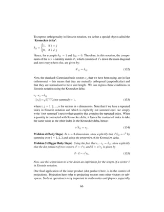 To express orthogonality in Einstein notation, we deﬁne a special object called the
‘Kronecker delta’:
δij =
1, if i = j
0, if i = j
Hence, for example δ11 = 1 and δ10 = 0. Therefore, in this notation, the compo-
nents of the n × n identity matrix , which consists of 1 s down the main diagonal
and zero everywhere else, are given by:
ij = δij. (132)
Now, the standard (Cartesian) basis vectors ej that we have been using, are in fact
orthonormal – this means that they are mutually orthogonal (perpendicular) and
that they are normalised to have unit length. We can express these conditions in
Einstein notation using the Kronecker delta:
ei · ej =δij
ei :=
?ei · ei (not summed) = 1, (133)
where i, j = 1, 2, ..., n for vectors in n dimensions. Note that if we have a repeated
index in Einstein notation and which is explicitly not summed over, we simply
write ‘(not summed’) next to that quantity that contains the repeated index. When
a quantity is contracted with Kronecker delta, it forces the contracted index to take
the same value as the other index in the Kronecker delta, hence:
vi
δij = vj. (134)
Problem 4 (Baby Steps) In n = 3 dimensions, show explicitly that viδi2 = v2 by
summing over i = 1, 2, 3 and using the properties of the Kronecker delta.
Problem 5 (Bigger Baby Steps) Using the fact that ei · ej = δij, show explicitly
that the dot product of two vectors, v = viei and u = ujej is given by
v · u = vi
ui. (135)
Now, use this expression to write down an expression for the length of a vector v
in Einstein notation.
One ﬁnal application of the inner product (dot product) here, is in the context of
projections. Projection here refer to projecting vectors onto other vectors or sub-
spaces. Such an operation is very important in mathematics and physics, especially
66
 
