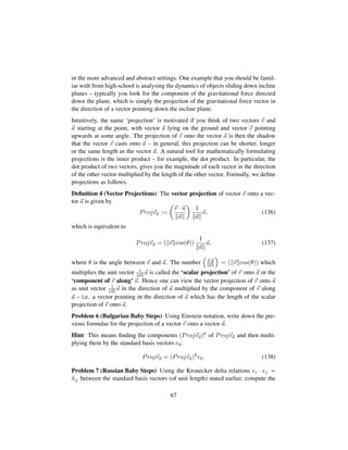 in the more advanced and abstract settings. One example that you should be famil-
iar with from high-school is analysing the dynamics of objects sliding down incline
planes – typically you look for the component of the gravitational force directed
down the plane, which is simply the projection of the gravitational force vector in
the direction of a vector pointing down the incline plane.
Intuitively, the name ‘projection’ is motivated if you think of two vectors v and
a starting at the point, with vector a lying on the ground and vector v pointing
upwards at some angle. The projection of v onto the vector a is then the shadow
that the vector v casts onto a – in general, this projection can be shorter, longer
or the same length as the vector a. A natural tool for mathematically formulating
projections is the inner product – for example, the dot product. In particular, the
dot product of two vectors, gives you the magnitude of each vector in the direction
of the other vector multiplied by the length of the other vector. Formally, we deﬁne
projections as follows.
Deﬁnition 4 (Vector Projections) The vector projection of vector v onto a vec-
tor a is given by
Projva :=
¢
v · a
a

1
a
a, (136)
which is equivalent to
Projva = p v cos(θ)q 1
a
a, (137)
where θ is the angle between v and a. The number
¡
v·a
a
©
= ( v cos(θ)) which
multiplies the unit vector 1
a a is called the ‘scalar projection’ of v onto a or the
‘component of v along’ a. Hence one can view the vector projection of v onto a
as unit vector 1
a a in the direction of a multiplied by the component of v along
a – i.e. a vector pointing in the direction of a which has the length of the scalar
projection of v onto a.
Problem 6 (Bulgarian Baby Steps) Using Einstein notation, write down the pre-
vious formulas for the projection of a vector v onto a vector a.
Hint: This means ﬁnding the components (Projva)k of Projva and then multi-
plying them by the standard basis vectors ek:
Projva = (Projva)k
ek. (138)
Problem 7 (Russian Baby Steps) Using the Kronecker delta relations ei · ej =
δij between the standard basis vectors (of unit length) stated earlier, compute the
67
 