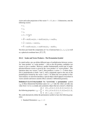vector and scalar projections of the vector v = viei in n = 3 dimensions, onto the
following vectors:
• e1
• e2
• e3
• ˆr = e1+e2+e3?3
•
ˆ
R = sin(θ) cos(φ)e1 + sin(θ) sin(φ)e2 + cos(θ)e3.
•
ˆ
φ = cos(φ)e1 + sin(φ)e2.
•
ˆ
θ = cos(θ) cos(φ)e1 + cos(θ) sin(φ)e2 − sin(θ)e3.
You have just found the components of v in a Cartesian basis {e1, e2, e3} as well
as a spherical-coordinate basis {
ˆ
R,
ˆ
φ,
ˆ
θ}.
10.1.2 Scalar and Vector Products – The Permutation Symbol
As stated earlier, one can deﬁne different types of multiplication between vectors.
An ‘inner product’ or ‘scalar product’ – such as the dot product, multiplies two
vectors to give a number. However, another fundamentally useful type of multi-
plication between vectors is given by the ‘cross product’ or ‘vector product’. This
operation takes two vectors v and u, then produces a vector v × u whose direc-
tion is perpendicular to both v and u, with a magnitude equal to the area of the
parallelogram formed by the vector v and u. To deﬁne the cross-product in Ein-
stein notation, we must ﬁrst introduce a special object which appears everywhere in
vector calculus and tensor calculus (Ricci calculus) / differential geometry.
Deﬁnition 5 (Levi-Civita Symbol) The ‘Levi-Civita’ or permutation’ symbol
ijk in three dimensional Euclidean space (so i, j, k take the values can take any
value from 1 to 3), is a totally anti-symmetric object (but not a tensor!), which has
the following properties: ijk =



+1 if (i, j, k) is (1, 2, 3), (2, 3, 1) or (3, 1, 2),
−1 if (i, j, k) is (3, 2, 1), (1, 3, 2) or (2, 1, 3),
0 if i = j or j = k or k = i.
We could alternatively deﬁne the permutation symbol to have the following prop-
erties
1. Standard Orientation: 123 := +1
68
 