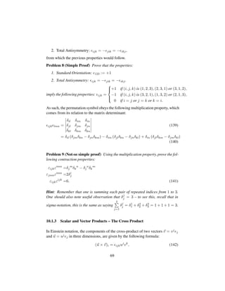 2. Total Antisymmetry: ijk = − jik = − ikj,
from which the previous properties would follow.
Problem 8 (Simple Proof) Prove that the properties:
1. Standard Orientation: 123 := +1
2. Total Antisymmetry: ijk = − jik = − ikj,
imply the following properties: ijk =



+1 if (i, j, k) is (1, 2, 3), (2, 3, 1) or (3, 1, 2),
−1 if (i, j, k) is (3, 2, 1), (1, 3, 2) or (2, 1, 3),
0 if i = j or j = k or k = i.
As such, the permutation symbol obeys the following multiplication property, which
comes from its relation to the matrix determinant:
ijk lmn =
δil δim δin
δjl δjm δjn
δkl δkm δkn
(139)
= δil pδjmδkn − δjnδkmq− δim pδjlδkn − δjnδklq+ δin pδjlδkm − δjmδklq
(140)
Problem 9 (Not-so simple proof) Using the multiplication property, prove the fol-
lowing contraction properties:
εijkεimn
=δj
m
δk
n
− δj
n
δk
m
εjmnεimn
=2δi
j
εijkεijk
=6. (141)
Hint: Remember that one is summing each pair of repeated indices from 1 to 3.
One should also note useful observation that δj
j = 3 – to see this, recall that in
sigma-notation, this is the same as saying
3
j=1
δj
j = δ1
1 + δ2
2 + δ3
3 = 1 + 1 + 1 = 3.
10.1.3 Scalar and Vector Products – The Cross Product
In Einstein notation, the components of the cross-product of two vectors v = vjej
and u = ujej in three dimensions, are given by the following formula:
(u × v)i = ijkuj
vk
, (142)
69
 