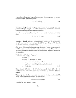 whence the resulting vector is given by multiplying these components by the stan-
dard basis vectors and summing them:
(u × v) = ijk
ujvkei. (143)
Problem 10 (Simple Proof) Using the usual formula for the cross-product that
you are used to (for example – via matrix determinants), prove that this is equiva-
lent to the formula given above in Einstein notation.
As such, we can see immediately why the cross-product is an antisymmetric oper-
ation:
(u × v) = −(v × u). (144)
Problem 11 (Easy Proof) Prove the antisymmetry property of the cross product
using the anti-symmetry properties of the Levi-Civita symbol ijk and the formula
for the cross-product in Einstein notation.
Note that we claimed earlier that the cross product of two vectors produces a vector
which is perpendicular to both of the vectors you are crossing. This can be seen
very easily using Einstein notation and the anti-symmetry properties of the Levi-
Civita symbol:
u · (u × v) =ui
(u × v)i = ui
ijkuj
vk
= ijkui
uj
vk
= ijkuj
ui
vk
swapping ui
and uj
= − jikuj
ui
vk
interchanging i and j in ijk
= − ijkui
uj
vk
relabelling the dummy indices i and j
= − u · (u × v). (145)
Hence, since u · (u × v) = −u · (u × v), we conclude that u · (u × v) = 0,
which means that u is perpendicular to (u × v) using the properties of the dot
product.
The cross product also has a geometric interpretation, which comes from the fol-
lowing formula for the magnitude of the cross product:
u × v = u v sin(θ) (146)
where θ is the angle between u and v.
70
 
