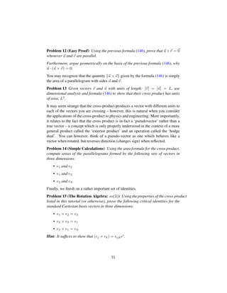 Problem 12 (Easy Proof) Using the previous formula (146), prove that u×v = 0
whenever u and v are parallel.
Furthermore, argue geometrically on the basis of the previous formula (146), why
u · (u × v) = 0.
You may recognize that the quantity u × v given by the formula (146) is simply
the area of a parallelogram with sides u and v.
Problem 13 Given vectors v and u with units of length: [v] = [u] = L, use
dimensional analysis and formula (146) to show that their cross product has units
of area, L2.
It may seem strange that the cross-product produces a vector with different units to
each of the vectors you are crossing – however, this is natural when you consider
the applications of the cross-product to physics and engineering. More importantly,
it relates to the fact that the cross product is in-fact a ‘pseudovector’ rather than a
true vector – a concept which is only properly understood in the context of a more
general product called the ‘exterior product’ and an operation called the ‘hodge
dual’. You can however, think of a pseudo-vector as one which behaves like a
vector when rotated, but reverses direction (changes sign) when reﬂected.
Problem 14 (Simple Calculations) Using the area formula for the cross product,
compute areas of the parallelograms formed by the following sets of vectors in
three dimensions:
• e1 and e2
• e1 and e3
• e2 and e3.
Finally, we ﬁnish on a rather important set of identities.
Problem 15 (The Rotation Algebra: so(3)) Using the properties of the cross-product
listed in this tutorial (or otherwise), prove the following critical identities for the
standard Cartesian basis vectors in three dimensions:
• e1 × e2 = e3
• e2 × e3 = e1
• e3 × e1 = e2.
Hint: It sufﬁces to show that (ej × ek) = ijkei.
71
 