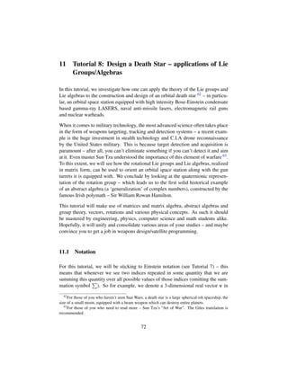 11 Tutorial 8: Design a Death Star – applications of Lie
Groups/Algebras
In this tutorial, we investigate how one can apply the theory of the Lie groups and
Lie algebras to the construction and design of an orbital death star 62 – in particu-
lar, an orbital space station equipped with high intensity Bose-Einstein condensate
based gamma-ray LASERS, naval anti-missile lasers, electromagnetic rail guns
and nuclear warheads.
When it comes to military technology, the most advanced science often takes place
in the form of weapons targeting, tracking and detection systems – a recent exam-
ple is the huge investment in stealth technology and C.I.A drone reconnaissance
by the United States military. This is because target detection and acquisition is
paramount – after all, you can’t eliminate something if you can’t detect it and aim
at it. Even master Sun Tzu understood the importance of this element of warfare 63.
To this extent, we will see how the rotational Lie groups and Lie algebras, realized
in matrix form, can be used to orient an orbital space station along with the gun
turrets it is equipped with. We conclude by looking at the quaternionic represen-
tation of the rotation group – which leads us to the ﬁrst solid historical example
of an abstract algebra (a ‘generalization’ of complex numbers), constructed by the
famous Irish polymath – Sir William Rowan Hamilton.
This tutorial will make use of matrices and matrix algebra, abstract algebras and
group theory, vectors, rotations and various physical concepts. As such it should
be mastered by engineering, physics, computer science and math students alike.
Hopefully, it will unify and consolidate various areas of your studies – and maybe
convince you to get a job in weapons design/satellite programming.
11.1 Notation
For this tutorial, we will be sticking to Einstein notation (see Tutorial 7) – this
means that whenever we see two indices repeated in some quantity that we are
summing this quantity over all possible values of those indices (omitting the sum-
mation symbol ). So for example, we denote a 3-dimensional real vector v in
62
For those of you who haven’t seen Star Wars, a death star is a large spherical-ish spaceship, the
size of a small moon, equipped with a beam weapon which can destroy entire planets.
63
For those of you who need to read more – Sun Tzu’s “Art of War”. The Giles translation is
recommended.
72
 