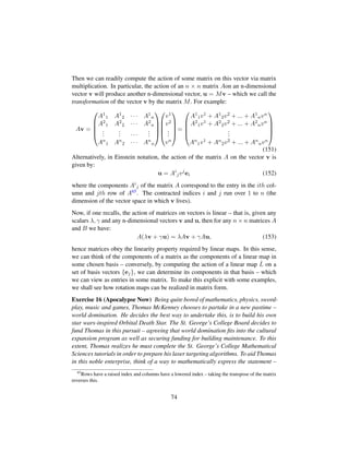 Then we can readily compute the action of some matrix on this vector via matrix
multiplication. In particular, the action of an n × n matrix Aon an n-dimensional
vector v will produce another n-dimensional vector, u = Mv – which we call the
transformation of the vector v by the matrix M. For example:
Av =
¤
¦
¦
¦
¥
A1
1 A1
2 · · · A1
n
A2
1 A2
2 · · · A2
n
...
... · · ·
...
An
1 An
2 · · · An
n





¤
¦
¦
¦
¥
v1
v2
...
vn





=
¤
¦
¦
¦
¥
A1
1v1 + A1
2v2 + ... + A1
nvn
A2
1v1 + A2
2v2 + ... + A2
nvn
...
An
1v1 + An
2v2 + ... + An
nvn





(151)
Alternatively, in Einstein notation, the action of the matrix A on the vector v is
given by:
u = Ai
jvj
ei (152)
where the components Ai
j of the matrix A correspond to the entry in the ith col-
umn and jth row of A65. The contracted indices i and j run over 1 to n (the
dimension of the vector space in which v lives).
Now, if one recalls, the action of matrices on vectors is linear – that is, given any
scalars λ, γ and any n-dimensional vectors v and u, then for any n × n matrices A
and B we have:
A(λv + γu) = λAv + γAu, (153)
hence matrices obey the linearity property required by linear maps. In this sense,
we can think of the components of a matrix as the components of a linear map in
some chosen basis – conversely, by computing the action of a linear map ˆL on a
set of basis vectors {ej}, we can determine its components in that basis – which
we can view as entries in some matrix. To make this explicit with some examples,
we shall see how rotation maps can be realized in matrix form.
Exercise 16 (Apocalypse Now) Being quite bored of mathematics, physics, sword-
play, music and games, Thomas McKenney chooses to partake in a new pastime –
world domination. He decides the best way to undertake this, is to build his own
star wars-inspired Orbital Death Star. The St. George’s College Board decides to
fund Thomas in this pursuit – agreeing that world domination ﬁts into the cultural
expansion program as well as securing funding for building maintenance. To this
extent, Thomas realizes he must complete the St. George’s College Mathematical
Sciences tutorials in order to prepare his laser targeting algorithms. To aid Thomas
in this noble enterprise, think of a way to mathematically express the statement –
65
Rows have a raised index and columns have a lowered index – taking the transpose of the matrix
reverses this.
74
 