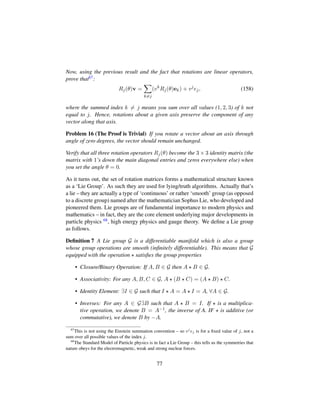 Now, using the previous result and the fact that rotations are linear operators,
prove that67:
Rj(θ)v =
k=j
(vk
Rj(θ)ek) + vj
ej, (158)
where the summed index k = j means you sum over all values (1, 2, 3) of k not
equal to j. Hence, rotations about a given axis preserve the component of any
vector along that axis.
Problem 16 (The Proof is Trivial) If you rotate a vector about an axis through
angle of zero degrees, the vector should remain unchanged.
Verify that all three rotation operators Rj(θ) become the 3 × 3 identity matrix (the
matrix with 1’s down the main diagonal entries and zeros everywhere else) when
you set the angle θ = 0.
As it turns out, the set of rotation matrices forms a mathematical structure known
as a ‘Lie Group’. As such they are used for lying/truth algorithms. Actually that’s
a lie – they are actually a type of ‘continuous’ or rather ‘smooth’ group (as opposed
to a discrete group) named after the mathematician Sophus Lie, who developed and
pioneered them. Lie groups are of fundamental importance to modern physics and
mathematics – in fact, they are the core element underlying major developments in
particle physics 68, high energy physics and gauge theory. We deﬁne a Lie group
as follows.
Deﬁnition 7 A Lie group G is a differentiable manifold which is also a group
whose group operations are smooth (inﬁnitely differentiable). This means that G
equipped with the operation satisﬁes the group properties
• Closure/Binary Operation: If A, B ∈ G then A B ∈ G.
• Associativity: For any A, B, C ∈ G, A (B C) = (A B) C.
• Identity Element: ∃I ∈ G such that I A = A I = A, ∀A ∈ G.
• Inverses: For any A ∈ G∃B such that A B = I. If is a multiplica-
tive operation, we denote B = A−1, the inverse of A. IF is additive (or
commutative), we denote B by −A.
67
This is not using the Einstein summation convention – so vj
ej is for a ﬁxed value of j, not a
sum over all possible values of the index j.
68
The Standard Model of Particle physics is in fact a Lie Group – this tells us the symmetries that
nature obeys for the electromagnetic, weak and strong nuclear forces.
77
 