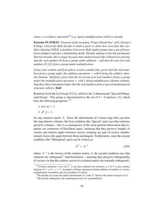 where is a binary operation69 (e.g. matrix multiplication) which is smooth.
Exercise 19 (YOLO) Unaware of the on-going ‘Project Death Star’ of St. George’s
College, University Hall decides to hold a party to show how awesome they are.
After shouting YOLO, a drunken University Hall student jumps into a pit of horny
honey badgers and dies a humiliating death. Despite making it into the prestigious
Darwin Awards, this is tragic because that student lived a life without ever proving
that the real numbers R form a group under addition – and that the non-zero real
numbers R{0} form a group under multiplication.
Using your wisdom and foresight to avoid a similar fate, prove that the real num-
bers form a group under the addition operation + with 0 being the additive iden-
tity element. Similarly, prove that the set of non-zero real numbers forms a group
under the multiplication operation × with 1 being multiplicative identity element.
Together, these statements imply that the real numbers form a special mathematical
structure called a ‘ﬁeld’.
Rotations form the Lie Group SO(3), which is the 3-dimensional ‘Special Orthog-
onal Group’. This group is characterized as the set of 3 × 3 matrices {A} which
have the following properties 70
• det(A) = 1
• AT A = 1
for any rotation matrix A. Since the determinant of a linear map tells you how
the map distorts volumes, the ﬁrst condition (the ‘Special’ part) says that rotations
preserve volumes – this is a consequence of the more general observation that ro-
tations are isometries of Euclidean space, meaning that they preserve lengths of
vectors and relative angles between vectors (rotating any pair of vectors simulta-
neously leaves the angle between them unchanged). Furthermore, since the second
condition (the ‘Orthogonal’ part) can be written as:
AT
= A−1
(159)
where A−1 is the inverse of the rotation matrix A, the second condition says that
rotations are orthogonal71 transformations – meaning they preserve orthogonality
of vectors (or that the column vectors in a rotation matrix are mutually orthogonal).
69
A binary operation on a set V , is one that combines two elements a, b of V to give another
element of V : a b = c ∈ V . Examples of binary operations include addition of numbers or vectors,
multiplication of numbers and cross products of vectors.
70
Recall that det means the matrix determinant of A and AT
denotes the matrix transpose of A.
71
Recall that orthogonal is the mathematical term for ‘perpendicular’.
78
 