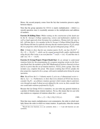 Hence, the second property comes from the fact that isometries preserve angles
between objects.
Note that the group operation for SO(3) is matrix multiplication – which is a
smooth operation since it essentially amounts to the multiplication and addition
of numbers.
Exercise 20 (Killing Time) Whilst waiting on the construction of the death star
by the St. George’s College engineering, science and mathematics students (as
well as legal approvals from Georgian law graduates), Thomas feels the urge to
kill – kill time that is. As a member of the St. George’s College Orbital Death Star,
help Thomas kill time by explicitly showing that the rotation matrices Rj(θ) satisfy
the two properties which characterize the special orthogonal group, SO(3).
Hint: It helps to show that for any rotation matrix Rj(θ), one has (Rj(θ))T =
Rj(−θ) = (Rj(θ))−1, which can be argued geometrically and/or algebraically
using the fact that cosine is an even function 72 cos(θ) = cos(−θ) and that sine is
odd: sin(−θ) = − sin(θ).
Exercise 21 (Group Project: Project Death Star) In an attempt to understand
rotations better for the programming of a weapons targeting system on the Geor-
gian Death Star, the members of the SGC Mathematical Sciences Tutorial sit down
and try to prove that the set of rotation matrices, SO(3), form a group. Since this
includes you, complete this proof. This means verifying that SO(3) satisﬁes the
four properties required to be a group, with matrix multiplication being the group
operation.
Hint: Recall how the 3 × 3 identity matrix I3 acts on a 3-dimensional vector v –
that is, I3v = v. Furthermore, to show that every element of SO(3) has inverse,
consider Ru(θ) – an arbitrary rotation operator which rotates objects anticlock-
wise through an angle θ about an axis deﬁned by the vector u, then consider how
one would undo rotations performed by Ru(θ).
Because the Lie Group SO(3) is transitive, we can write any general rotation as
a product of ﬁnitely-many rotation matrices. For us, this means that we can write
any rotation as a sequence of rotations about the x, y and z axes:
R(α, γ, β) = R3(γ) R2(β) R1(α). (160)
Note that since matrix multiplication is not commutative, the order in which mul-
tiply (hence the order in which we rotate) matters. In particular, when the rotation
72
Recall that even functions f(x) are symmetric about x = 0 and odd functions are anti-
symmetric.
79
 