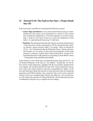 12 Tutorial 9+10: The Fault in Our Stars – Project Death
Star (II)
In the last tutorial, recall that we investigated the following concepts:
• Linear Maps and Matrices: Every linear transformation acting on a ﬁnite-
dimensional vector space can be represented as a matrix in some chosen
basis (usually the standard basis). To see this explicitly, we saw how a linear
map, f, acted on a set of basis vectors {ei} to give the components of some
matrix, Ai
j, representing the linear map f in that basis.
• Rotations: We argued geometrically that rotations are linear transformations
– hence they have a matrix representation. We the showed that these matri-
ces formed a special structure called a ‘Lie group’, which we denoted by
SO(3) – the 3-dimensional Special Orthogonal Group. Having character-
ized rotations as a Lie group, we then used several properties of this group
structure to construct a rotation matrix which rotated the St. George’s Col-
lege Death Star from an idle position to one pointing at Justin Bieber’s house
– subsequently ﬁring and killing Justin Bieber.
In this tutorial, we will extend what we learned about linear maps and SO(3) – the
Lie Group of Rotations, to the idea of a ‘Lie Algebra’. In particular, we will see
how vectors in three dimensions, equipped with the cross-product operation form
a Lie Algebra. We will then introduce the idea of the ‘matrix exponential’ and see
how to derive the rotation matrices using their corresponding Lie algebra. In the
next and ﬁnal Project Death Star tutorial, we shall unite these ideas by introducing
quaternions and Clifford algebras, then seeing how they can be used to represent
rotations in the most computationally efﬁcient and stable way. For now however,
we will continue the adventure of ‘Project Death Star’ whilst employing the power
of mathematics along the way to vanquish our rival colleges.
82
 