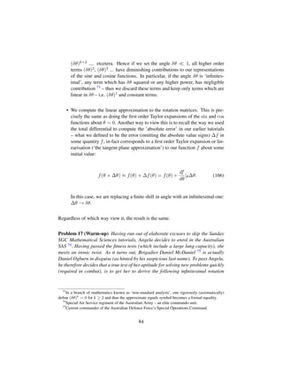 (δθ)k+2 .... etcetera. Hence if we set the angle δθ 1, all higher order
terms (δθ)2, (δθ)3 ... have diminishing contributions to our representations
of the sine and cosine functions. In particular, if the angle δθ is ‘inﬁnites-
imal’, any term which has δθ squared or any higher power, has negligible
contribution 73 – thus we discard these terms and keep only terms which are
linear in δθ – i.e. (δθ)1 and constant terms.
• We compute the linear approximation to the rotation matrices. This is pre-
cisely the same as doing the ﬁrst order Taylor expansions of the sin and cos
functions about θ = 0. Another way to view this is to recall the way we used
the total differential to compute the ’absolute error’ in our earlier tutorials
– what we deﬁned to be the error (omitting the absolute value signs) ∆f in
some quantity f, in-fact corresponds to a ﬁrst order Taylor expansion or lin-
earisation (‘the tangent plane approximation’) to our function f about some
initial value:
f(θ + ∆θ) ≈ f(θ) + ∆f(θ) = f(θ) +
df
dθ
|θ∆θ. (166)
In this case, we are replacing a ﬁnite shift in angle with an inﬁnitesimal one:
∆θ → δθ.
Regardless of which way view it, the result is the same.
Problem 17 (Warm-up) Having run out of elaborate excuses to skip the Sunday
SGC Mathematical Sciences tutorials, Angela decides to enrol in the Australian
SAS 74. Having passed the ﬁtness tests (which include a large lung capacity), she
meets an ironic twist. As it turns out, Brigadier Daniel McDaniel 75 is actually
Daniel Ogburn in disguise (as hinted by his suspicious last name). To pass Angela,
he therefore decides that a true test of her aptitude for solving new problems quickly
(required in combat), is to get her to derive the following inﬁnitesimal rotation
73
In a branch of mathematics known as ‘non-standard analysis’, one rigorously (axiomatically)
deﬁne (δθ)k
= 0 for k ≥ 2 and thus the approximate equals symbol becomes a formal equality.
74
Special Air Service regiment of the Australian Army – an elite commando unit.
75
Current commander of the Australian Defence Force’s Special Operations Command.
84
 