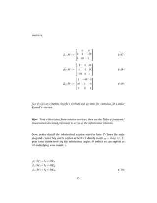 matrices:
R1(δθ) =

!
1 0 0
0 1 −δθ
0 δθ 1
(
0
) (167)
R2(δθ) =

!
1 0 δθ
0 1 0
−δθ 0 1
(
0
) (168)
R3(δθ) =

!
1 −δθ 0
δθ 1 0
0 0 1
(
0
) (169)
See if you can complete Angela’s problem and get into the Australian SAS under
Daniel’s criterion.
Hint: Start with original ﬁnite rotation matrices, then use the Taylor expansions /
linearisation discussed previously to arrive at the inﬁnitesimal rotations.
Now, notice that all the inﬁnitesimal rotation matrices have 1 s down the main
diagonal – hence they can be written as the 3×3 identity matrix I3 = diag(1, 1, 1)
plus some matrix involving the inﬁnitesimal angles δθ (which we can express as
δθ multiplying some matrix) :
R1(δθ) =I3 + δθE1
R2(δθ) =I3 + δθE2
R3(δθ) =I3 + δθE3, (170)
85
 