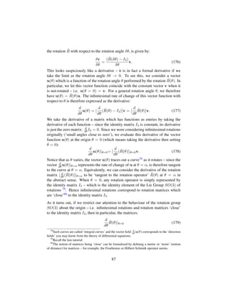 the rotation ˆR with respect to the rotation angle δθ, is given by:
δv
δθ
=
( ˆR(δθ) − I3)
δθ
v. (176)
This looks suspiciously like a derivative – it is in fact a formal derivative if we
take the limit as the rotation angle δθ → 0. To see this, we consider a vector
u(θ) which is a function of the rotation angle θ performed by the rotation ˆR(θ). In
particular, we let this vector function coincide with the constant vector v when it
is not-rotated – i.e. u(θ = 0) = v. For a general rotation angle θ, we therefore
have u(θ) = ˆR(θ)u. The inﬁnitesimal rate of change of this vector function with
respect to θ is therefore expressed as the derivative:
d
dθ
u(θ) = [
d
dθ
( ˆR(θ) − I3)]v = [
d
dθ
ˆR(θ)]v. (177)
We take the derivative of a matrix which has functions as entries by taking the
derivative of each function – since the identity matrix I3 is constant, its derivative
is just the zero matrix: d
dθ I3 = 0. Since we were considering inﬁnitesimal rotations
originally (‘small angles close to zero’), we evaluate this derivative of the vector
function u(θ) at the origin θ = 0 (which means taking the derivative then setting
θ = 0):
d
dθ
u(θ)|θ=0= [
d
dθ
( ˆR(θ)]|θ=0v. (178)
Notice that as θ varies, the vector u(θ) traces out a curve78 as it rotates – since the
vector d
dθ u(θ)|θ=α represents the rate of change of u at θ = α, is therefore tangent
to the curve at θ = α. Equivalently, we can consider the derivative of the rotation
matrix [ d
dθ ( ˆR(θ)]|θ=α to be ‘tangent to the rotation operator’ ˆR(θ) at θ = α in
the abstract sense. When θ = 0, any rotation operator is simply represented by
the identity matrix I3 – which is the identity element of the Lie Group SO(3) of
rotations 79. Hence inﬁnitesimal rotations correspond to rotation matrices which
are ‘close’80 to the identity matrix I3.
As it turns out, if we restrict our attention to the behaviour of the rotation group
SO(3) about the origin – i.e. inﬁnitesimal rotations and rotation matrices ‘close’
to the identity matrix I3, then in particular, the matrices:
d
dθ
ˆR(θ)|θ=0 (179)
78
Such curves are called ‘integral curves’ and the vector ﬁeld d
dθ
u(θ) corresponds to the ‘direction
ﬁelds’ you may know from the theory of differential equations.
79
Recall the last tutorial
80
The notion of matrices being ‘close’ can be formalized by deﬁning a metric or ‘norm’ (notion
of distance) for matrices – for example, the Froebenius or Hilbert-Schmidt operator norms.
87
 