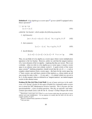 Deﬁnition 8 A Lie algebra g is a vector space83 g (over a ﬁeld F) equipped with a
binary operation84
[ , ] : g × g → g
(u, v) → [u, v] (181)
called the ‘Lie bracket’, which satisﬁes the following properties:
1. Left Linearity:
[αu + βv, w] = α[u, w] + β[v, w] ∀u, v ∈ g, ∀α, β ∈ F (182)
2. Anti-symmetry:
[u, v] = −[v, u] ∀u, v ∈ g, ∀α, β ∈ F (183)
3. Jacobi Identity:
[u, [v, w]] + [v, [w, u]] + [w, [u, v]] = 0 ∀ u, v, w ∈ g. (184)
Thus, we can think of a Lie algebra as a vector space whose vector multiplication
operation is the Lie bracket. However, earlier we said that the tangent matrices
{Ej} were elements of the Lie algebra – implying that they are vectors. This is not
a mistake – when we refer to a Lie algebra g as a vector space, it means a vector
space in an abstract sense (not column vectors!). A quick review of the vector
space axioms85 (deﬁning properties) should reveal that the set of n × n real or
complex-valued matrices form a vector space – the basis for the vector space has
n2 basis vectors; one such basis consists of the matrices µij whose entries are all
zero except for entry in the i − th row and j − th column (which we can set to
be 1). In this manner, what we referred to as ‘tangent matrices’ are indeed tangent
vectors in this abstract sense.
Problem 20 (The Girl Who Cried Wolf) In one of many universes in the multi-
verse, a St. George’s fresher by the name of Sophia Lie continually makes excuses
not to attend the SGC Mathematical Sciences tutorials. This is because she has
questioniaphobia – a fear of asking questions. One day, an optically- and radar-
cloaked spaceshuttle docks with the the St. George’s College Dragon (the newly
83
Recall that a vector space over a ﬁeld F is a set of vectors which obey the usual rules of vector
addition and scalar multiplication – for our purposes we usually take the ﬁeld to be the real or
complex numbers, R and C.
84
Recall we deﬁned binary operations in Tutorial 8.
85
Ask your tutor.
89
 