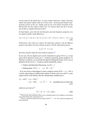 elected name for the Death Star). A team of Saint Catherine’s raiders board the
shuttle and capture Sophia while she is in her room – destroying the Dragon’s ﬁne-
targeting systems on the way. Sophia sends an sms to her fellow Georgians in the
MS tutorials, but they refuse to believe her. To convince them that she is serious,
she decides to complete Tutorial 8 and 9.
To help Sophia, prove that the Left-Linearity and Anti-Symmetry properties of a
Lie algebra together imply Bilinearity:
[αu + βv, w] = α[u, w] + β[v, w], [w, αu + βv] = α[w, u] + β[w, v] ∀u, v ∈ g.
(185)
Furthermore, show that if we replace the Left-Linear property with the Bilinear
property and replace the anti-symmetry property with the alternating property:
[u, u] = 0 ∀ v ∈ g, (186)
then these together imply the anti-symmetry property 86.
In our case, the Lie algebra so(3) of the rotational Lie group SO(3) is a vector
space whose (abstract) vectors are 3 × 3 matrices satisfying certain conditions. To
ﬁnd these conditions, we recall that the Special Orthogonal Group SO(3) was to
deﬁned to be the set of 3 × 3 matrices which satisﬁed the criteria:
• Volume and Orientation Preserving: det(R) = 1
• Orthogonality: RT R = 1 ⇐⇒ RT = R−1
. If we now look at what happens to these conditions when R(δθ) = I3 + δθE is
a matrix representing an inﬁnitesimal rotation δθ about some axis and E is some
tangent matrix at the identity, then the orthogonality condition gives:
(I3 + δθE)T
=(I3 + δθE)−1
=(I3 − δθE) =⇒ ET
= −E cancelling terms on both sides
(187)
which we can write as 87
ET
+ E = 0 ∀ E ∈ so(3). (188)
86
Note that this latter redeﬁnition allows one to extend the notion of a Lie algebra to vector spaces
over number ﬁelds with a characteristic of 2.
87
Note we used the fact that the inverse rotation (R(δθ))−1
= R(−δθ) is given by rotating in the
reverse direction.
90
 