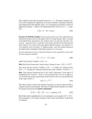 This condition means that all tangent matrices E – i.e. all matrices (abstract vec-
tors) in the rotational Lie algebra so(3) are anti-symmetric (symmetric about the
main diagonal but with opposite signs). As a consequence all matrices in the Lie
algebra are traceless – which is the inﬁnitesimal form of the det(A) = 1 condi-
tion:
tr[E] = 0 ∀E ∈ so(3). (189)
Exercise 23 (Trial By Combat) In an on-going rivalry over who is taller, Leanora
and Daniel decide to duel on the bridge of the St. George Dragon. After 5 seconds
of attempted kicks and punches, Lea clumsily slips over and gives herself a con-
cussion – requiring Aston to rush her to the nearest hospital on the International
Space Station. As a winner of the duel, Daniel ofﬁcially renames ‘Lie Algebras’ to
‘Lea Algebras’ and ‘Lie groups’ to ‘Ogburn groups’, since Lie algebras represent
the inﬁnitesimal (vanishingly small) approximation to a Lie group.
As part of this process of re-writing all textbooks on Lie group theory, prove that
the anti-symmetry condition:
AT
+ A = 0 ∀ A ∈ so(3). (190)
implies the traceless condition: tr[A] = 0.
Hint: Recall that transposing a matrix doesn’t change its trace: tr[E] = tr[ET ].
Now show that the traceless condition tr[E] = 0, implies the rotation matrix
R(θ) = eθE satisﬁes the volume/orientation preserving condition: det[R(θ)] = 1.
Hint: Note that the exponential here is the ‘matrix exponential’ of the matrix E
(multiplied by the scalar θ) – which we will investigate later. For now it sufﬁces to
use the following general exponential relation between the trace and determinant
of any square matrix A
det[eA
] = etr[A]
. (191)
Now that we have covered a fair amount of ground, it is time we move towards a
climactic result in our adventure. To do this, we deﬁne the Lie bracket on a matrix
Lie group to be given by the matrix commutator:
[A, B] := AB − BA ∀ n × n matrices A, B. (192)
Recall that matrix multiplication is not commutative, so in general AB = BA –
the commutator [A, B] is thus a measure of ‘how much’ the matrices A and B fail
to commute.
91
 
