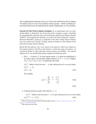 Ater completing the following exercise we will see the link between the lie algebra
of rotations so(3) to vector cross-products and Lie groups – which is perhaps geo-
metrically hinted at by the right-hand rule and the orthogonality of cross products.
Exercise 24 (The Twelve Labours of Joshua) In an unfortunate turn of events,
Joshua Bailey is blamed for the destruction of the computer systems controlling
the automated ﬁne-targeting of the anti-missile/anti-shuttle Laser Weapon Systems
(LAWs)88. Not realizing this sabotage was lead by the Saint Catherine’s student –
Bronwen Herholdt89, posing as a competitor in the Inter-college Piano Competi-
tion, the warden of St. George’s College sentences Joshua to twelve labours in the
land of Lie groups and Lie algebras.
Recall that the matrices {Ej} were shown to be matrices which were tangent to
the rotation matrices {Rj(θ)} at the identity I3 of the Lie group of rotations. As
a friend of Joshua, to show that these matrices form a Lie algebra – the rotation
algebra so(3), you should help Joshua complete the following tasks:
1. The n − th power An of some square matrix A, is given by multiplying A
by itself n times. For the three tangent matrices Ej (j = 1, 2, 3), compute:
(Ej)1, (Ej)2, (Ej)3, (Ej)4. In particular show that:
(Ej)2
=Matrix which becomes − I2 after deleting the j’th row and column
(Ej)3
= − Ej
(Ej)4
=Ej (193)
For example,
(E1)2
=

!
0 0 0
0 −1 0
0 −1
(
0
) (194)
(195)
2. Using the previous results, show that for n ≥ 1:
(Ej)2n
=Matrix which becomes (−1)n
I2 after deleting the j’th row and column
(Ej)2n+1
=(−1)n
Ej. (196)
88
The U.S. Navy anti-missile /anti-UAV/anti-torpedo system: https://www.youtube.com/
watch?v=gMfYUyrKRng.
89
Our enemy, but my friend.
92
 