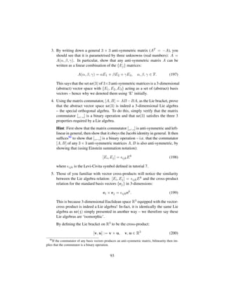 3. By writing down a general 3 × 3 anti-symmetric matrix (AT = −A), you
should see that it is parametrised by three unknowns (real numbers): A =
A(α, β, γ). In particular, show that any anti-symmetric matrix A can be
written as a linear combination of the {Ej} matrices:
A(α, β, γ) = αE1 + βE2 + γE3, α, β, γ ∈ F. (197)
This says that the set so(3) of 3×3 anti-symmetric matrices is a 3-dimensional
(abstract) vector space with {E1, E2, E3} acting as a set of (abstract) basis
vectors – hence why we denoted them using ‘E’ initially.
4. Using the matrix commutator, [A, B] = AB −BA, as the Lie bracket, prove
that the abstract vector space so(3) is indeed a 3-dimensional Lie algebra
– the special orthogonal algebra. To do this, simply verify that the matrix
commutator [_, _] is a binary operation and that so(3) satisﬁes the three 3
properties required by a Lie algebra.
Hint: First show that the matrix commutator [_, _] is anti-symmetric and left-
linear in general, then show that it obeys the Jacobi identity in general. It then
sufﬁces90 to show that [_, _] is a binary operation – i.e. that the commutator
[A, B] of any 3 × 3 anti-symmetric matrices A, B is also anti-symmetric, by
showing that (using Einstein summation notation):
[Ei, Ej] = ijkEk
(198)
where ijk is the Levi-Civita symbol deﬁned in tutorial 7.
5. Those of you familiar with vector cross-products will notice the similarity
between the Lie algebra relation: [Ei, Ej] = ijkEk and the cross-product
relation for the standard basis vectors {ej} in 3-dimensions:
ei × ej = ijkek
. (199)
This is because 3-dimensional Euclidean space R3 equipped with the vector-
cross product is indeed a Lie algebra! In-fact, it is identically the same Lie
algebra as so(3) simply presented in another way – we therefore say these
Lie algebras are ‘isomorphic’.
By deﬁning the Lie bracket on R3 to be the cross-product:
[v, u] := v × u, v, u ∈ R3
(200)
90
If the commutator of any basis vectors produces an anti-symmetric matrix, bilinearity then im-
plies that the commutator is a binary operation.
93
 