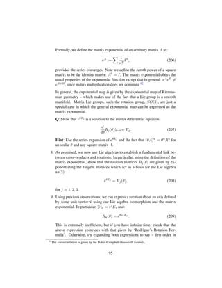 Formally, we deﬁne the matrix exponential of an arbitrary matrix A as:
eA
:=
1
n!
An
, (206)
provided the series converges. Note we deﬁne the zeroth power of a square
matrix to be the identity matrix: A0 = I. The matrix exponential obeys the
usual properties of the exponential function except that in general: eAeB =
eA+B, since matrix multiplication does not commute 92.
In general, the exponential map is given by the exponential map of Rieman-
nian geometry – which makes use of the fact that a Lie group is a smooth
manifold. Matrix Lie groups, such the rotation group, SO(3), are just a
special case in which the general exponential map can be expressed as the
matrix exponential.
Q: Show that eθEj is a solution to the matrix differential equation
d
dθ
Rj(θ)|θ=0= Ej. (207)
Hint: Use the series expansion of eθEj and the fact that (θA)n = θnAn for
an scalar θ and any square matrix A.
8. As promised, we now use Lie algebras to establish a fundamental link be-
tween cross-products and rotations. In particular, using the deﬁnition of the
matrix exponential, show that the rotation matrices Rj(θ) are given by ex-
ponentiating the tangent matrices which act as a basis for the Lie algebra
so(3):
eθEj
= Rj(θ), (208)
for j = 1, 2, 3.
9. Using previous observations, we can express a rotation about an axis deﬁned
by some unit vector ˆv using our Lie algebra isomorphism and the matrix
exponential. In particular, [ˆv]x = vjEj and:
Rˆv(θ) = eθvjEj
. (209)
This is extremely inefﬁcient, but if you have inﬁnite time, check that the
above expression coincides with that given by ‘Rodrigue’s Rotation For-
mula’. Otherwise, try expanding both expressions to say – ﬁrst order in
92
The correct relation is given by the Baker-Campbell-Hausdorff formula.
95
 