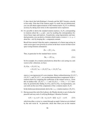 θ, then check that both Rodrigue’s formula and the SGC formula coincide
to ﬁrst order. Note that if the rotation angle θ is small, but not inﬁnitesimal,
you can still obtain approximations of the rotation matrix Rˆv(θ) or arbitrary
accuracy by taking more terms in the exponential series expansion.
10. It is possible to derive the standard rotation matrices, Rj(θ), corresponding
to rotations about the x, y and z axes by recalling the correspondence be-
tween linear maps and matrices. In particular, using trigonometry and stan-
dard geometry, you can derive a formula which rotates a vector v = (x, y, z)
about the z axis by keeping the z component constant.
Recall from tutorial 8 that the matrix components of a linear map acting on
some vector space were given by its action on the basis vectors for that vector
space (using Einstein summation):
ˆRv = ( ˆR)i
jvj
ei. (210)
Thus, in particular for the standard basis vectors:
ˆRei = ( ˆR)j
iej. (211)
So for example, for a rotation anticlockwise about the x-axis acting on a unit
vector in the x-direction, we have:
R1(θ)e1 =(R1(θ))j
1ej
=(R1(θ))1
1e1 + (R1(θ))2
1e2 + (R1(θ))3
1e3
=e1 (212)
since e1 is an eigenvector of x-axis rotations. Hence without knowing (R1(θ))1
1,
(R1(θ))1
2, and (R1(θ))3
1, we can then determine these components of the x-
rotation matrix by comparing the coefﬁcients of the rotated vector e1. From
this we deduce that: (R1(θ))1
1 = 1 and (R1(θ))j
1 = 0 for j = 2, 3. Simi-
larly, by geometrically ﬁnding R1(θ)e2 and R1(θ)e3 via trigonometry, you
can work out the rest of the components of the x-rotation matrix R1(θ).
In the fashion just demonstrated, derive the x, y, z rotation matrices {Rj(θ)}.
11. Having neared the end of his Labours, the Warden decides to give Joshua the
peaceful and easy task of verifying Rodrigue’s Rotation Formula:
v(θ) = v0 cos θ + (k × v0) sin θ + k(k · v0)(1 − cos θ) (213)
which describes a vector v0 rotated through an angle θ about an axis deﬁned
by the unit vector k. In particular, check that when you set the rotation
96
 