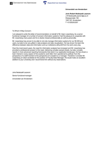 To Whom It May Concern:
I am pleased to write this letter of recommendation on behalf of Mr. Arjen Lissenberg. As a senior
functional manager of a number of concern information systems I had the pleasure to cooperate with
Mr. Lissenberg many years and he is dearly missed professionally as well as personally.
Mr. Lissenberg has proven to be able to not only manage information systems for our 90.000 end
users, but also to be very gifted in data analysis and data visualization. He has shown his team the
difference between data and information and our institutions still profit from his work every day.
Over the most recent years, the need for information analysis has increased and Mr. Lissenberg has
provided a professional answer to this need, delivering complex spread sheets, but also complex
reports in more advanced reporting frameworks that exist in our application landscape. He has shown a
keen interest in every aspect of the academic work field, from operational to political; from the
perspective of a staff-member to the perspective of a student or a manager. Therefore I consider Mr.
Lissenberg an ideal candidate for the position of Faculty Data Manager. He would make an excellent
addition to your university and I recommend him without any reservations.
Joris Nederpelt Lazarom
Senior functional manager
Universiteit van Amsterdam
Universiteit van Amsterdam
Joris Robert Nederpelt Lazarom
J.R.NederpeltLazarom@uva.nl
Weesperzijde 190
1097 DZ Amsterdam
T +31205253357
 