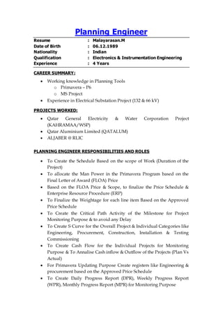 Planning Engineer
Resume : Malayarasan.M
Date of Birth : 06.12.1989
Nationality : Indian
Qualification : Electronics & Instrumentation Engineering
Experience : 4 Years
CAREER SUMMARY:
 Working knowledge in Planning Tools
o Primavera – P6
o MS Project
 Experience in Electrical Substation Project (132 & 66 kV)
PROJECTS WORKED:
 Qatar General Electricity & Water Corporation Project
(KAHRAMAA/WSP)
 Qatar Aluminium Limited (QATALUM)
 ALJABER @ RLIC
PLANNING ENGINEER RESPONSIBILITIES AND ROLES
 To Create the Schedule Based on the scope of Work (Duration of the
Project)
 To allocate the Man Power in the Primavera Program based on the
Final Letter of Award (FLOA) Price
 Based on the FLOA Price & Scope, to finalize the Price Schedule &
Enterprise Resource Procedure (ERP)
 To Finalize the Weightage for each line item Based on the Approved
Price Schedule
 To Create the Critical Path Activity of the Milestone for Project
Monitoring Purpose & to avoid any Delay
 To Create S Curve for the Overall Project & Individual Categories like
Engineering, Procurement, Construction, Installation & Testing
Commissioning
 To Create Cash Flow for the Individual Projects for Monitoring
Purpose & To Annalise Cash inflow & Outflow of the Projects (Plan Vs
Actual)
 For Primavera Updating Purpose Create registers like Engineering &
procurement based on the Approved Price Schedule
 To Create Daily Progress Report (DPR), Weekly Progress Report
(WPR), Monthly Progress Report (MPR) for Monitoring Purpose
 