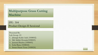 IPE- 304
Product Design-IΙ Sessional
Multipurpose Grass Cutting
Machine
Presented By:
Lab Group- 03
1. Jahangir Kabir Anik (1008002)
2. Md. Sabbir Hossain(1008003)
3. Jannatul Bushra (1008005)
4. Sohel Rana (1008022)
5. Imran Hasan Tusar (1008024)
1
 