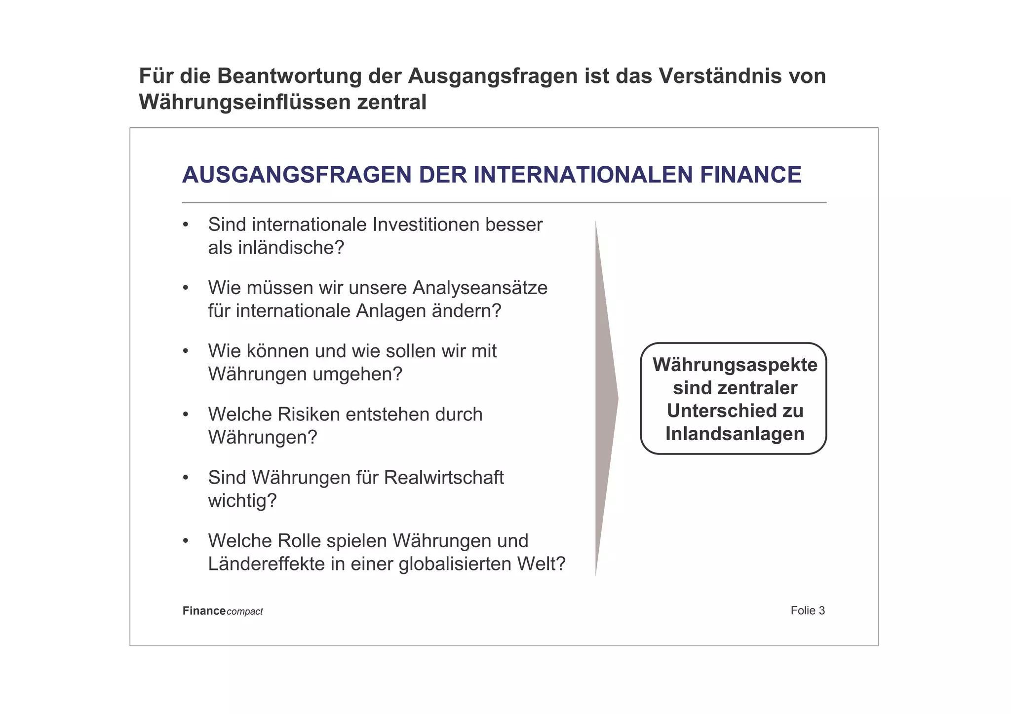 Folie 3Financecompact
AUSGANGSFRAGEN DER INTERNATIONALEN FINANCE
• Sind internationale Investitionen besser
als inländische?
• Wie müssen wir unsere Analyseansätze
für internationale Anlagen ändern?
• Wie können und wie sollen wir mit
Währungen umgehen?
• Welche Risiken entstehen durch
Währungen?
• Sind Währungen für Realwirtschaft
wichtig?
• Welche Rolle spielen Währungen und
Ländereffekte in einer globalisierten Welt?
Währungsaspekte
sind zentraler
Unterschied zu
Inlandsanlagen
Für die Beantwortung der Ausgangsfragen ist das Verständnis von
Währungseinflüssen zentral
 