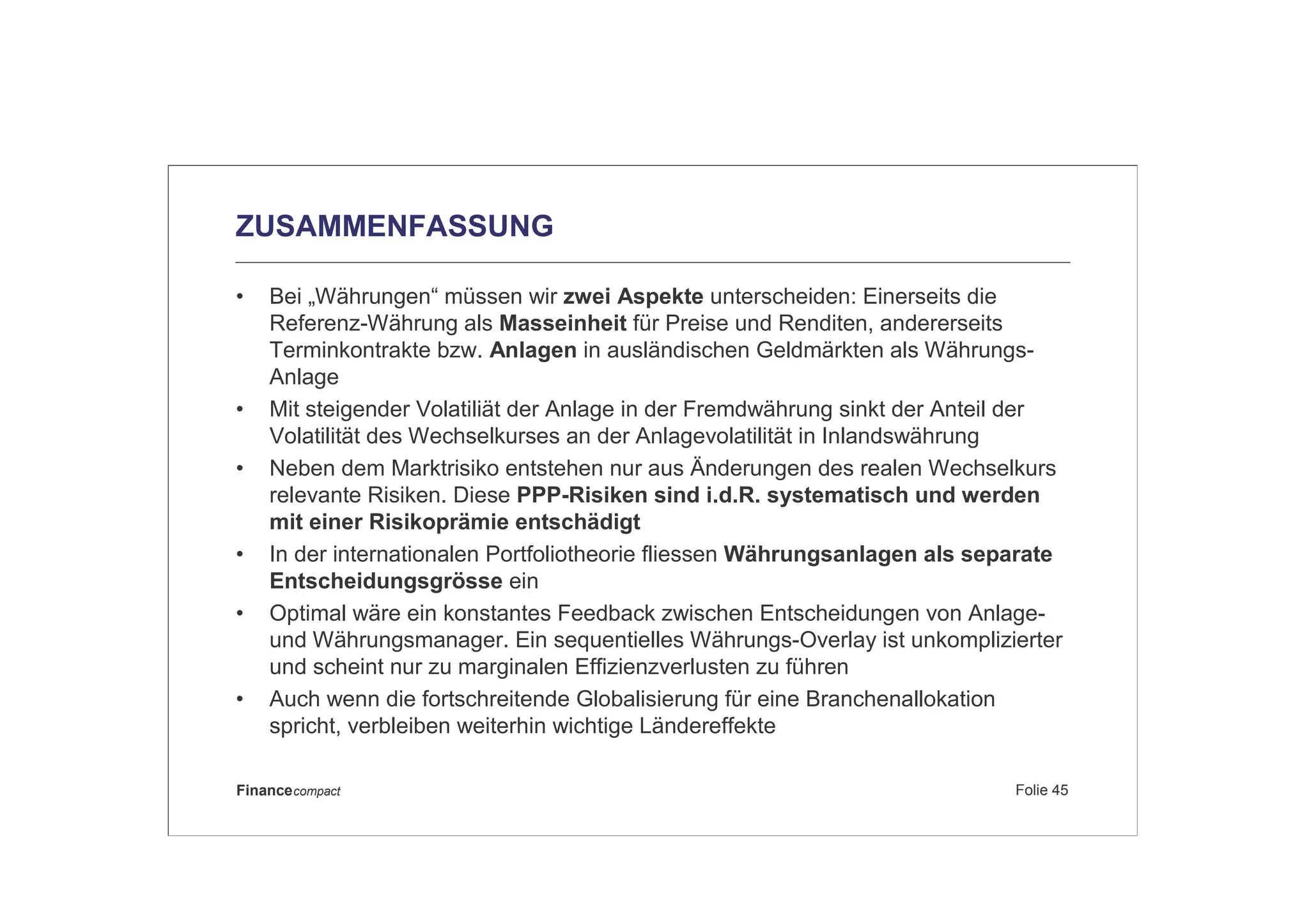 Folie 45Financecompact
ZUSAMMENFASSUNG
• Bei „Währungen“ müssen wir zwei Aspekte unterscheiden: Einerseits die
Referenz-Währung als Masseinheit für Preise und Renditen, andererseits
Terminkontrakte bzw. Anlagen in ausländischen Geldmärkten als Währungs-
Anlage
• Mit steigender Volatiliät der Anlage in der Fremdwährung sinkt der Anteil der
Volatilität des Wechselkurses an der Anlagevolatilität in Inlandswährung
• Neben dem Marktrisiko entstehen nur aus Änderungen des realen Wechselkurs
relevante Risiken. Diese PPP-Risiken sind i.d.R. systematisch und werden
mit einer Risikoprämie entschädigt
• In der internationalen Portfoliotheorie fliessen Währungsanlagen als separate
Entscheidungsgrösse ein
• Optimal wäre ein konstantes Feedback zwischen Entscheidungen von Anlage-
und Währungsmanager. Ein sequentielles Währungs-Overlay ist unkomplizierter
und scheint nur zu marginalen Effizienzverlusten zu führen
• Auch wenn die fortschreitende Globalisierung für eine Branchenallokation
spricht, verbleiben weiterhin wichtige Ländereffekte
 