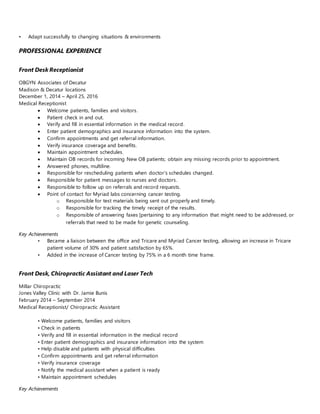 • Adapt successfully to changing situations & environments
PROFESSIONAL EXPERIENCE
Front Desk Receptionist
OBGYN Associates of Decatur
Madison & Decatur locations
December 1, 2014 – April 25, 2016
Medical Receptionist
 Welcome patients, families and visitors.
 Patient check in and out.
 Verify and fill in essential information in the medical record.
 Enter patient demographics and insurance information into the system.
 Confirm appointments and get referral information.
 Verify insurance coverage and benefits.
 Maintain appointment schedules.
 Maintain OB records for incoming New OB patients; obtain any missing records prior to appointment.
 Answered phones, multiline.
 Responsible for rescheduling patients when doctor’s schedules changed.
 Responsible for patient messages to nurses and doctors.
 Responsible to follow up on referrals and record requests.
 Point of contact for Myriad labs concerning cancer testing.
o Responsible for test materials being sent out properly and timely.
o Responsible for tracking the timely receipt of the results.
o Responsible of answering faxes [pertaining to any information that might need to be addressed, or
referrals that need to be made for genetic counseling.
Key Achievements
• Became a liaison between the office and Tricare and Myriad Cancer testing, allowing an increase in Tricare
patient volume of 30% and patient satisfaction by 65%.
• Added in the increase of Cancer testing by 75% in a 6 month time frame.
Front Desk, Chiropractic Assistant and Laser Tech
Millar Chiropractic
Jones Valley Clinic with Dr. Jamie Bunis
February 2014 – September 2014
Medical Receptionist/ Chiropractic Assistant
• Welcome patients, families and visitors
• Check in patients
• Verify and fill in essential information in the medical record
• Enter patient demographics and insurance information into the system
• Help disable and patients with physical difficulties
• Confirm appointments and get referral information
• Verify insurance coverage
• Notify the medical assistant when a patient is ready
• Maintain appointment schedules
Key Achievements
 