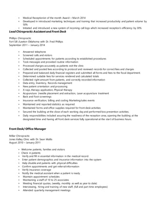 • Medical Receptionist of the month Award – March 2014
• Developed in introduced marketing techniques and training that increased productivity and patient volume by
50%
• Initiated and introduced a new system of incoming call logs which increased reception’s efficiency by 30%
Lead Chiropractic Assistant and Front Desk
Phillips Chiropractic
Fort Sill /Lawton Oklahoma with Dr. Fred Phillips
September 2011 – January 2014
• Answered telephone
• Screened calls and visitors
• Scheduled appointments for patients according to established procedures
• Took messages and provided routine information
• Processed charges accurately as patients exit the clinic
• Collected and posted fees according to protocol and reviewed records for correct fees and charges
• Prepared and balanced daily financial registers and submitted all forms and fees to the fiscal department.
• Determined suitable fees for services rendered and calculated totals
• Collected right amount from patients, and correctly recorded information
• Data entry, Inventory, Records management
• New patient orientation and processing
• X-rays, therapy application, Physical therapy
• Acupuncture (needle placement and extraction, Laser acupuncture treatment
• Back and Foot screenings
• Insurance verification, billing and coding Marketing/sales events
• Maintained and reported statistics as required
• Maintained forms and office supplies required for front desk activities
• Secured the building at the close of each working day and performed loss prevention activities.
• Daily responsibilities included assuring the readiness of the reception area, opening the building at the
designated time and having all front desk services fully operational at the start of business hours.
Front Desk/ Office Manager
Millar Chiropractic
Jones Valley Clinic with Dr. Sean Wallis
August 2010 – January 2011
• Welcome patients, families and visitors
• Check in patients
• Verify and fill in essential information in the medical record
• Enter patient demographics and insurance information into the system
• Help disable and patients with physical difficulties
• Confirm appointments and get referral information
• Verify insurance coverage
• Notify the medical assistant when a patient is ready
• Maintain appointment schedules
• Maintaining a staff of 10 to 25 associates
• Meeting financial quotas, (weekly, monthly as well as year to date)
• Interviewing, hiring and training of new staff, (full and part time employees)
• Attended quarterly management meetings
 