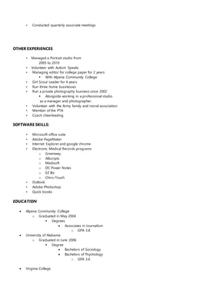 • Conducted quarterly associate meetings
OTHER EXPERIENCES
• Managed a Portrait studio from
2005 to 2010
• Volunteer with Autism Speaks
• Managing editor for college paper for 2 years
 With Alpena Community College
• Girl Scout Leader for 4 years
• Run three home businesses
• Run a private photography business since 2002
 Alongside working in a professional studio
as a manager and photographer.
• Volunteer with the Army family and moral association
• Member of the PTA
• Coach cheerleading
SOFTWARE SKILLS:
• Microsoft office suite
• Adobe PageMaker
• Internet Explorer and google chrome
• Electronic Medical Records programs
o Greenway
o Allscripts
o Medisoft
o DC Power Notes
o EZ Biz
o Chiro-Touch
• Outlook
• Adobe Photoshop
• Quick books
EDUCATION
 Alpena Community College
o Graduated in May 2004
 Degrees
 Associates in Journalism
o GPA 3.8
 University of Alabama
o Graduated in June 2006
 Degree
 Bachelors of Sociology
 Bachelors of Psychology
o GPA 3.6
 Virginia College
 