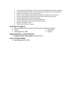  Assist Instructional Designers with the construction and building of course curriculum
 Assist Curriculum Developers with various research projects and/or special projects
 Perform transcription of course related videos
 Process course syllabi requests placed by students or Student Service Advisors
 Oversaw purchasing of textbooks and course study material for professors
 Monitor meetings and create meeting reports
 Train multiple student workers within the department
 Evaluate assignments of co-workers for flaws or errors
 Prepare new employee files
 Perform other duties as assigned
TECHNICAL SKILLS
 Microsoft Office Suite (Word, Excel, PowerPoint, Outlook, OneNote)
 Dentrix
 CRM application xRM
 SharePoint
 Kronos
PROFESSIONAL ACHIVEMENTS
 Student Worker of the month, September 2014
VOLUNTEER WORK
 Serve the City, 2012-2013
 