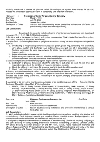 not drop, make sure to release the pressure before vacuuming of the system. After finished the vacuum,
release the pressure by opening the valve in condensing unit and start-up the unit.
Company : Concepcion-Carrier Air conditioning Company
Start Date : May 21, 1999
End Date : July 30, 2008
Position/Title : Service Technician
Description of Duties : Start-up and commissioning, repair, preventive maintenance of Carrier unit
(reciprocating, screw and centrifugal chiller)
Job Description:
Servicing of Air con units includes cleaning of condenser and evaporator coil, charging of
refrigerant (R-11, R-12, R22, R-134a) in the system;
1.Repair of leak in the system by brazing and system reprocessing. Work included flashing of the system,
vacuuming, charging of refrigerant and start-up;
2. Repair of air conditioning equipment as per job order or instruction by the service engineer or supervisor
such as:
a. Overhauling of reciprocating compressor; replaced piston, piston ring, connecting rod, crankshaft,
valve plate, (suction and discharge valve plate) windings and put new oil in compressor and or
Replace compressor by using oxy-acetylene for solder type connection and wrenches for plunge
type connection.
b. Replace filter drier and drier core;
c. Replace magnetic contactor, overload relay low and high pressure switches thermostat, oil pressure
differential switches pressure transducers and water sensors.
3.Execution of preventive maintenance program as per contract agreement such as:
d. Calibration of pressure transducer adjust the water flow if out range (at least 10 psid or as per
required design); check the condition of magnetic contractor contacts;
e. Check the oil level in sight glass if it is normal level and check the oil temperature; and
f. Check / re-tight all wiring connection in control panel and power panel.
4.Start-up and commissioning of chillers, works includes checking of controls and PC Board calibration of
pressure transducers, checking of sensors, oil pressure differential switches, contractors and relay it
includes also a leak testing of the units, vacuuming of the system, charging of refrigerant and start-up /
commissioning; and
5. Assigned to do preventive maintenance and repair of air conditioning units of the following: Manila
Peninsula, Makati City, Shoe Mart, 4th
Storey Building,
- IBIDEN, FPIB, 2nd
Storey Building, ROHM Apollo, 4th
Storey Building, Nikko Materials, 2nd
Storey
Building, Daikyo Philippines, 2nd
Storey Building, Honda Parts, 4th
Storey Building, Wilcon Builders,
2nd
Storey Building, Glaxo Smith Kliene, 4th
Storey Building, Integrated Micro-Processor Inc., 2nd
Storey Building, NIDEC Subic, 2nd
Storey Building, Waltermart, 4th
Storey Building, Convergys, 5th
Storey Building, Australian Ambassador residence
Company : Kalayaan Engineering Company Inc. Start Date :
March1992
End Date : February 1999
Position/Title : Service/Maintenance Technician
Description of Duties : Repair, troubleshooting, installation, and preventive maintenance of various
kinds of air con.
Job Description:
1. Work includes installation service, repair, troubleshooting in mechanical and electrical side, start-up and
commissioning of split type and cassette type model of different brand of air con. Perform operation and
preventive maintenance of chillers, air handling unit and pump motor; and
2. Assigned to do preventive maintenance and repair of air conditioning units of the following: Conjuangco
and Son’s Building, 7th
Storey Building, Presidential residence, Malacañang, 2nd
Storey, Gammon Center,
11th
Storey Building, Canadian Embassy, 9th
and 11th
Floor., Makati, Racks Restaurant (branches and
offices), Tupperware Plant, 2nd
Storey Building, Lourdes Hospital, 5th
Storey Building, University of the East,
6th
Storey Building, LPL Tower, 7th
Storey Building, Makati City, SGS Building, 5th
Storey Building
 