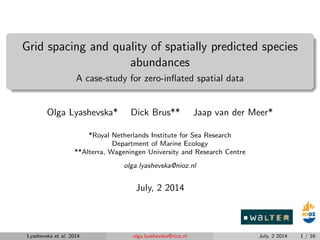 Grid spacing and quality of spatially predicted species
abundances
A case-study for zero-inﬂated spatial data
Olga Lyashevska* Dick Brus** Jaap van der Meer*
*Royal Netherlands Institute for Sea Research
Department of Marine Ecology
**Alterra, Wageningen University and Research Centre
olga.lyashevska@nioz.nl
July, 2 2014
Lyashevska et al, 2014 olga.lyashevska@nioz.nl July, 2 2014 1 / 16
 