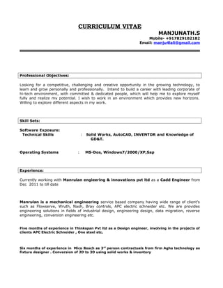 CURRICULUM VITAE
MANJUNATH.S
Mobile- +917829182182
Email: manju4lali@gmail.com
Professional Objectives:
Looking for a competitive, challenging and creative opportunity in the growing technology, to
learn and grow personally and professionally. Intend to build a career with leading corporate of
hi-tech environment, with committed & dedicated people, which will help me to explore myself
fully and realize my potential. I wish to work in an environment which provides new horizons.
Willing to explore different aspects in my work.
Skill Sets:
Software Exposure:
Technical Skills : Solid Works, AutoCAD, INVENTOR and Knowledge of
GD&T.
Operating Systems : MS-Dos, Windows7/2000/XP,Sap
Experience:
Currently working with Manrulan engieering & innovations pvt ltd as a Cadd Engineer from
Dec 2011 to till date
Manrulan is a mechanical engineering service based company having wide range of client’s
such as Flowserve, Wruth, Nash, Bray controls, APC electric schneider etc. We are provides
engineering solutions in fields of industrial design, engineering design, data migration, reverse
engineering, conversion engineering etc.
Five months of experience in Thinkspan Pvt ltd as a Design engineer, involving in the projects of
clients APC Electric Schneider , One steel etc.
Six months of experience in Mico Bosch as 3rd
person contractuals from firm Agha technology as
fixture designer . Conversion of 2D to 3D using solid works & inventory
 