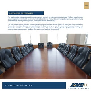 The Board recognizes that maintaining good corporate governance practices is an ongoing and continuous process. The Board adopted corporate
governance guidelines which reflects its commitment to monitoring the effectiveness of policy and decision-making at board and management level ensuring
strict adherence to corporate governance principles, with the goal of enhancing shareholder value.
The Group emulates corporate governance principles prescribed in the Combined Code of the United Kingdom, the King III report of South Africa and the
Reserve Bank of Zimbabwe Corporate Governance Guideline. The Board has set up the Audit Committee, Human Resources, Nominations and
Remuneration Committee, Asset and Liability Management Committee (ALCO), Finance and Strategy Committee, Credit Committee, Loans Review
Committee and the Risk Management Committee to assist in the discharge of its duties and responsibilies.
08
CORPORATE GOVERNANCE
 